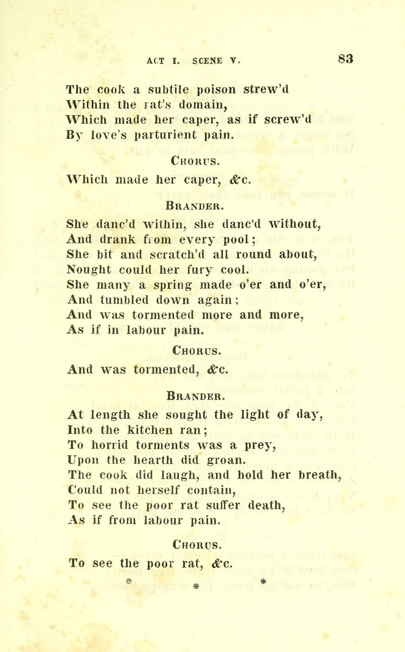 The cook a subtile poison strew’d Within the rat’s domain, Which made her caper, as if screw’d By love’s parturient pain. Chorus. Which made her caper, &c. Brander. She danc’d within, she danc’d without, And drank from every pool; She hit and scratch’d all round about, Nought could her fury cool. She many a spring made o’er and o’er, And tumbled down again; And was tormented more and more, As if in labour pain. Chorus. And was tormented, &c. Brander. At length she sought the light of day, Into the kitchen ran; To horrid torments was a prey, Upon the hearth did groan. The cook did laugh, and hold her breath, Could not herself contain, To see the poor rat sulfer death, As if from labour pain. Chorus. To see the poor rat, &c.