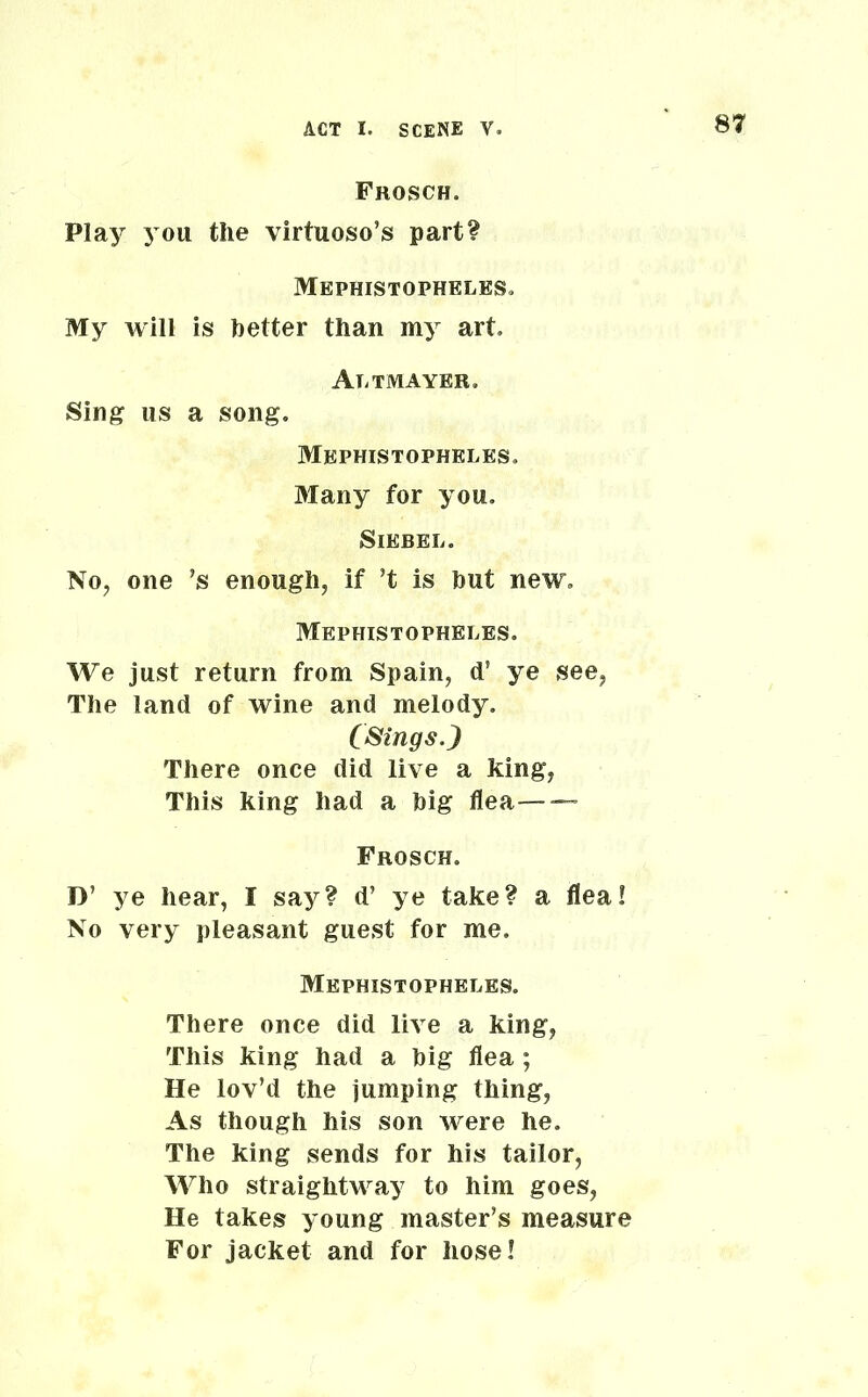 Frosch. Play you the virtuoso’s part? Mephistopheles. My will is better than my art, Altmayer. Sing us a song. Mephistophkles. Many for you. Siebel. No, one ’s enough, if ’t is but new, Mephistopheles. We just return from Spain, d’ ye see, The land of wine and melody. (Sings.) There once did live a king, This king had a big flea— — Frosch. D’ ye hear, I say? d’ ye take? a flea! No very pleasant guest for me. Mephistopheles. There once did live a king, This king had a big flea ; He lov’d the jumping thing, As though his son were he. The king sends for his tailor, Who straightway to him goes, He takes young master’s measure For jacket and for hose!