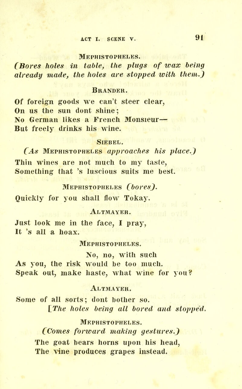 Mephistopheles. (Bores holes in table, the plugs of wax being already made, the holes are stopped with them.) Brander. Of foreign goods we can’t steer clear, On us the sun dont shine; No German likes a French Monsieur™ But freely drinks his wine. Siebel. CAs Mephistopheles approaches his place.) Thin wines are not much to my taste, Something that ’s luscious suits me best. Mephistopheles Chores). Quickly for you shall flow Tokay. Altmayer. Just look me in the face, I pray, It ’s all a hoax. Mephistopheles. No, no, with such As you, the risk would be too much. Speak out, make haste, what wine for you? Altmayer. Some of all sorts; dont bother so. [The holes being all bored and stopped. Mephistopheles. CComes forward making gestures.) The goat bears horns upon his head, The vine produces grapes instead.