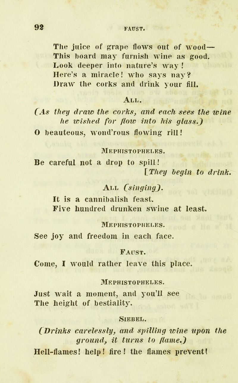 The juice of grape flows out of wood— This hoard may furnish wine as good. Look deeper into nature’s way ! Here’s a miracle! who says nay? Draw the corks and drink your fill. All. (As they draw the corks, and each sees the wine he wished for flow into his glass.J O beauteous, wond’rous flowing rill! Mephistopheles. Be careful not a drop to spill! [They begin to drink. All (singing,J. It is a cannibalish feast. Five hundred drunken swine at least. Mephistopheles. See joy and freedom in each face. Faust. Come, I would rather leave this place. Mephistopheles. Just wait a moment, and you’ll see The height of bestiality. Siebel. (Drinks carelessly, and spilling wine upon the ground, it turns to flame.~) Hell-flames! help! fire ! the flames prevent!