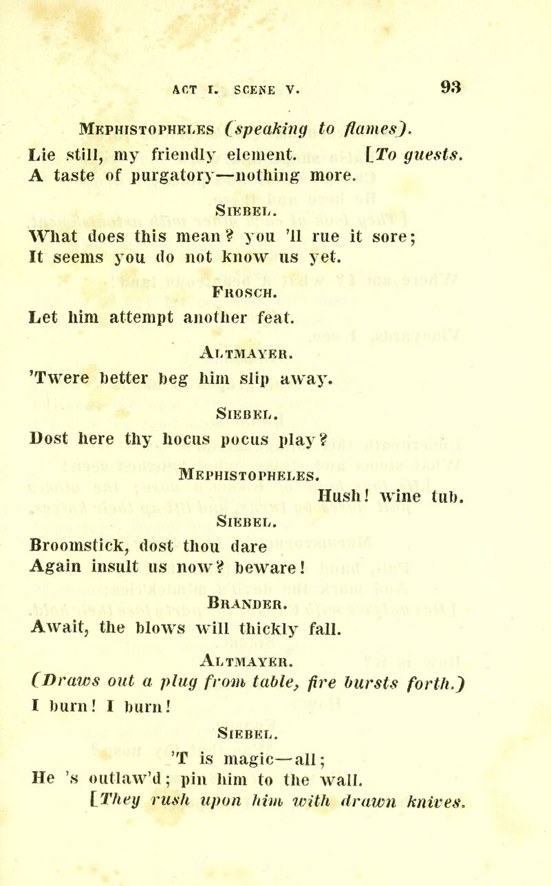 Mephistopheles (speaking to flames). Lie still, my friendly element. [To guests. A taste of purgatory—nothing more. Siebel. What does this mean? you ’ll rue it sore; It seems you do not know us yet. Frosch. Let him attempt another feat. Altmayer. ’Twere better beg him slip away. SlEBEL. Dost here thy hocus pocus play? Mephistopheles. Hush! wine tub. SlEBEL. Broomstick, dost thou dare Again insult us now? beware! Brander. Await, the blows will thickly fall. Altmayer. (Draws out a plug from table, fire bursts forth.) I burn! I burn! SlEBEL. ’T is magic—all; He ’s outlaw’d; pin him to the wall. [They rush upon him with drawn knives.