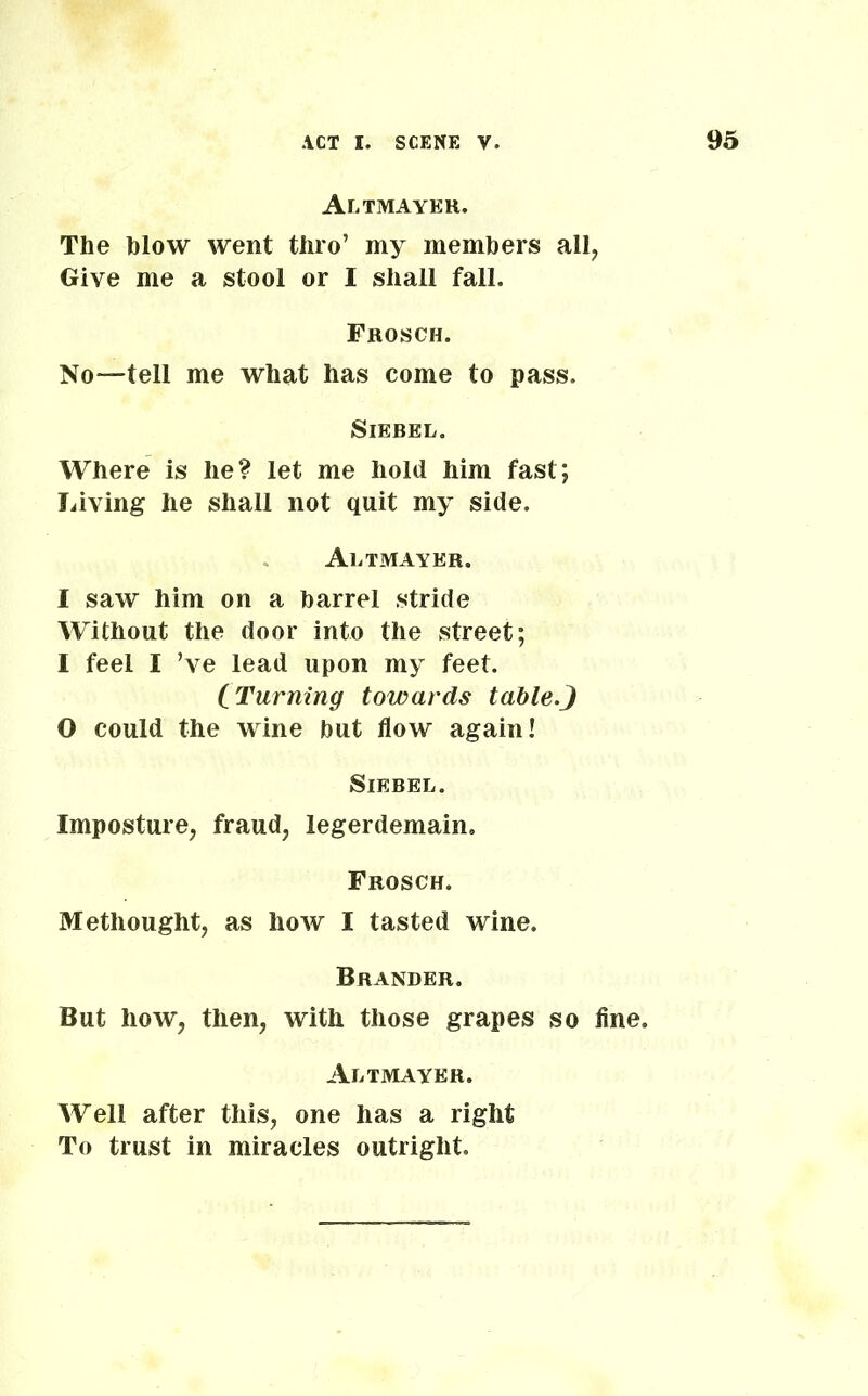 Altmayer. The blow went thro’ my members all, Give me a stool or I shall fall. Frosch. No—tell me what has come to pass. SlEBEL. Where is he? let me hold him fast; Living he shall not quit my side. Altmayer. I saw him on a barrel stride Without the door into the street; I feel I ’ve lead upon my feet. (Turning towards table.J O could the wine but flow again! Siebel. Imposture, fraud, legerdemain. Frosch. Methought, as how I tasted wine. Grander. But how, then, with those grapes so fine. Altmayer. Well after this, one has a right To trust in miracles outright.