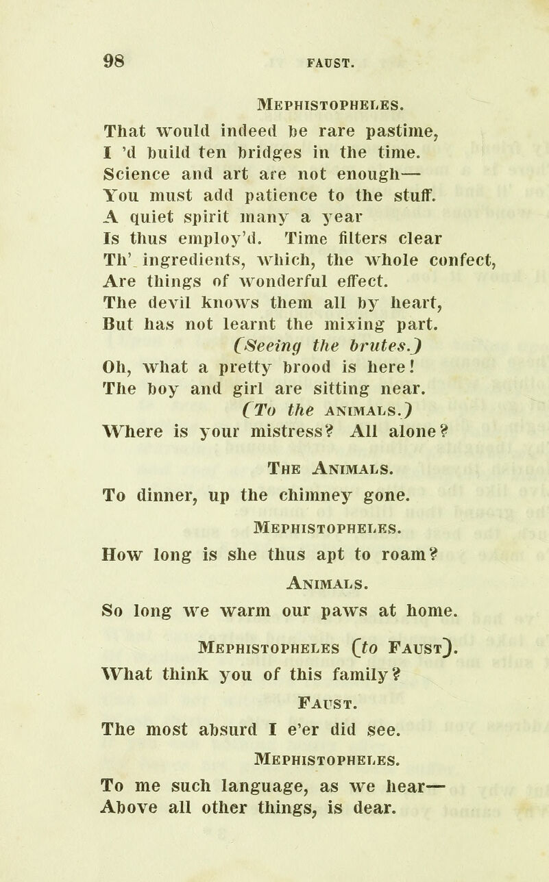 Mephistopheles. That would indeed he rare pastime, I ’d huild ten bridges in the time. Science and art are not enough— You must add patience to the stuff. A quiet spirit many a year Is thus employ’d. Time filters clear Th’ ingredients, which, the whole confect, Are things of wonderful effect. The devil knows them all by heart, But has not learnt the mixing part. (Seeing the brutes.J Oh, what a pretty brood is here! The boy and girl are sitting near. (To the animals.) Where is your mistress? All alone? The Animals. To dinner, up the chimney gone. Mephistopheles. How long is she thus apt to roam? Animals. So long we warm our paws at home. Mephistopheles (to Faust). What think you of this family? Faust. The most absurd I e’er did see. Mephistopheles. To me such language, as we hear— Above all other things, is dear.