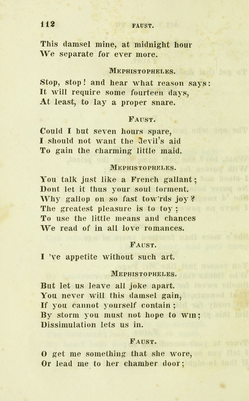 This damsel mine, at midnight hour We separate for ever more. Mephistopheles. Stop, stop! and hear what reason says It will require some fourteen days, At least, to lay a proper snare. Faust. Could I hut seven hours spare, I should not want the devil’s aid To gain the charming little maid. Mephistopheles. You talk just like a French gallant; Dont let it thus your soul torment. Why gallop on so fast tow’rds joy ? The greatest pleasure is to toy : To use the little means and chances We read of in all love romances. Faust. I ’ve appetite without such art. Mephistopheles. But let us leave all joke apart. You never will this damsel gain, If you cannot yourself contain ; By storm you must not hope to win; Dissimulation lets us in. Faust. O get me something that she wore, Or lead me to her chamber door;