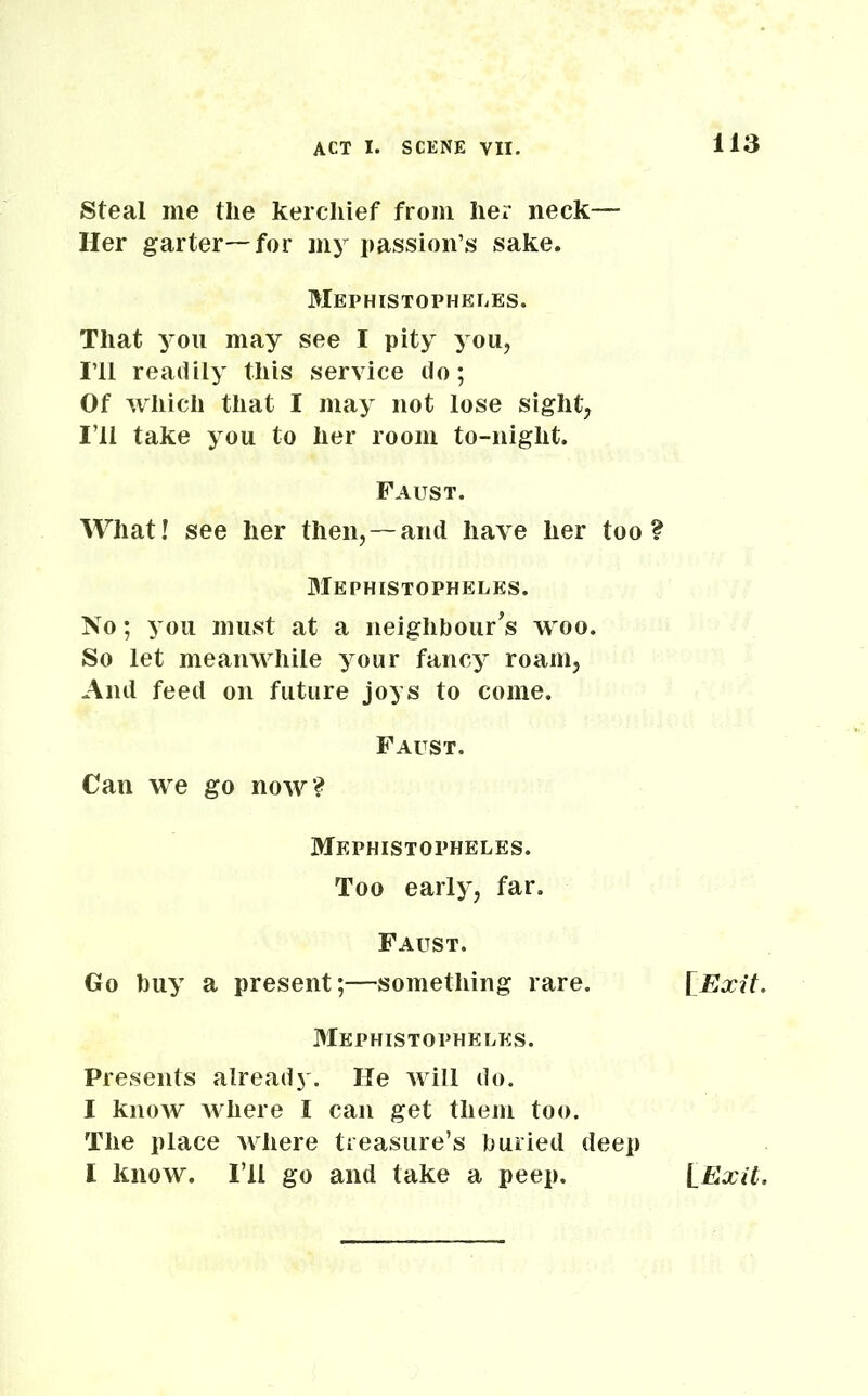 Steal me the kerchief from her neck— Her garter—for my passion’s sake. Mephistopheles. That you may see I pity you, I’ll readily this service do; Of which that I may not lose sight, I’ll take you to her room to-night. Faust. What! see her then,—and have her too? Mephistopheles. No; you must at a neighbour's woo. So let meanwhile your fancy roam, And feed on future joys to come. Faust. Can we go now? Mephistopheles. Too early, far. Faust. Go buy a present;—something rare. Mephistopheles. Presents already. He will do. I know where I can get them too. The place where treasure’s buried deep I know. I’ll go and take a peep. [Exit. [Exit.