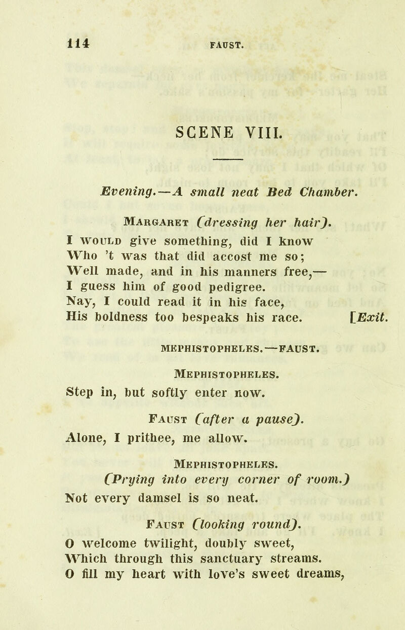 SCENE VIII. Evening.—A small neat Bed Chamber. Margaret (dressing her hair). I would give something, did I know Who ’t was that did accost me so; Well made, and in his manners free,— I guess him of good pedigree. Nay, I could read it in his face, His boldness too bespeaks his race. [Exit. MEPHISTOPHELES. —FAUST. Mephistopheles. Step in, but softly enter now. Faust (after a pause). Alone, I prithee, me allow. Mephistopheles. CPrying into every corner of room.) Not every damsel is so neat. Faust Clooking round). O welcome twilight, doubly sweet, Which through this sanctuary streams. O fill my heart with love’s sweet dreams,