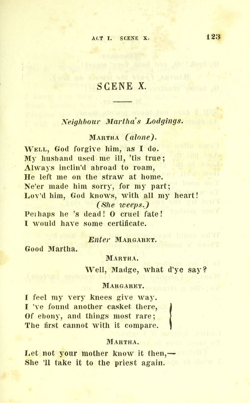 SCENE X. Neighbour Martha s Lodgings. Martha (alone). Well, God forgive him, as I do. My husband used me ill, ’tis true; Always inclin’d abroad to roam, He left me on the straw at home. Ne’er made him sorry, for my part; Lov’d him, God knows, with all my heart! (She weeps.} Peihaps he ’s dead! O cruel fate! I would have some certificate. Enter Margaret. Good 3Iartlia. Martha. Well, Madge, what d’ye say? Margaret. I feel my very knees give way. I ’ve found another casket there, l Of ebony, and things most rare; The first cannot with it compare. Martha. Let not your mother know it then,— She ’ll take it to the priest again.