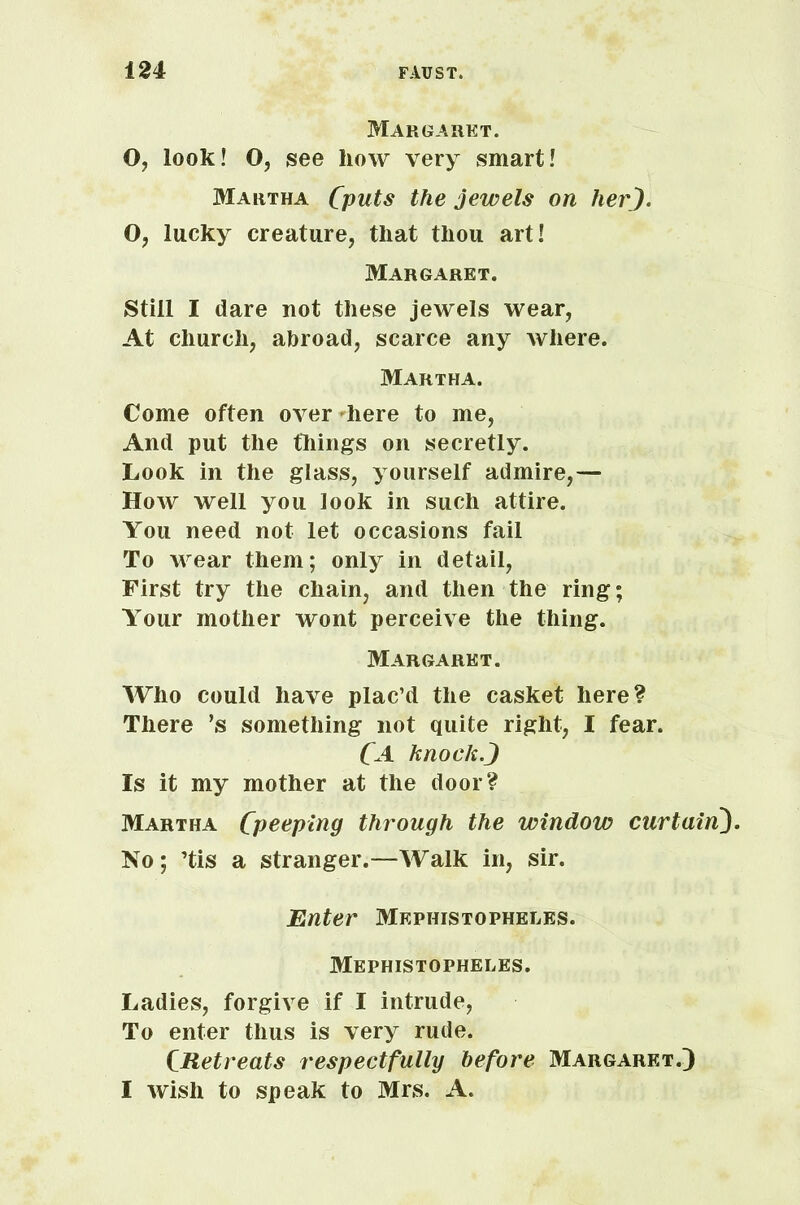 Margaret. O, look! O, see how very smart! Martha (puts the jewels on her). O, lucky creature, that thou art! Margaret. Still I dare not these jewels wear, At church, abroad, scarce any where. Martha. Come often over here to me, And put the things on secretly. Look in the glass, yourself admire,— How well you look in such attire. You need not let occasions fail To wear them; only in detail, First try the chain, and then the ring; Your mother wont perceive the thing. Margaret. Who could have plac’d the casket here? There ’s something not quite right, I fear. CA knock.) Is it my mother at the door? Martha Cpceping through the window curtain). No; ’tis a stranger.—Walk in, sir. Enter Mephistopheles. Mephistopheles. Ladies, forgive if I intrude, To enter thus is very rude. CRetreats respectfully before Margaret.) I wish to speak to Mrs. A.