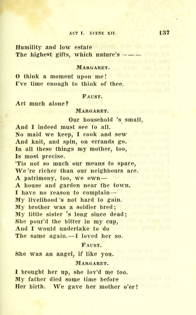 Humility and low estate The highest gifts, which nature’s — Margaret. 0 think a moment upon me! I’ve time enough to think of thee. Faust. Art much alone? Margaret. Our household ’s small, And I indeed must see to all. No maid we keep, I cook and sew And knit, and spin, on errands go. In all these things my mother, too, Is most precise. ’Tis not so much our means to spare, We’re richer than our neighbours are. A patrimony, too, we own— A house and garden near the town. 1 have no reason to complain— My livelihood’s not hard to gain. My brother was a soldier bred; My little sister *s long since dead; She pour’d the bitter in my cup, And I would undertake to do The same again.—I loved her so, Faust. She was an angel, if like you. Margaret. I brought her up, she lov’d me too. My father died some time before Her birth. We gave her mother o’er!