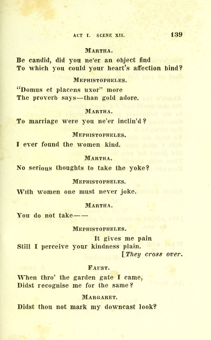 Martha. Be candid, did you ne’er an object find To which you could your heart’s affection hind? Mephistopheles. “Domus et placens uxor” more The proverb says—than gold adore. Martha. To marriage were you ne’er inclin’d ? Mephistophkles. I ever found the women kind. Martha. No serious thoughts to take the yoke? Mephistopheles. With Avomen one must ne\rer joke. Martha. You do not take— — Mephistopheles. It gives me pain Still I perceive your kindness plain. iThey cross over. Faust. When thro’ the garden gate I came, Didst recognise me for the same? Margaret. Didst thou not mark my downcast look?