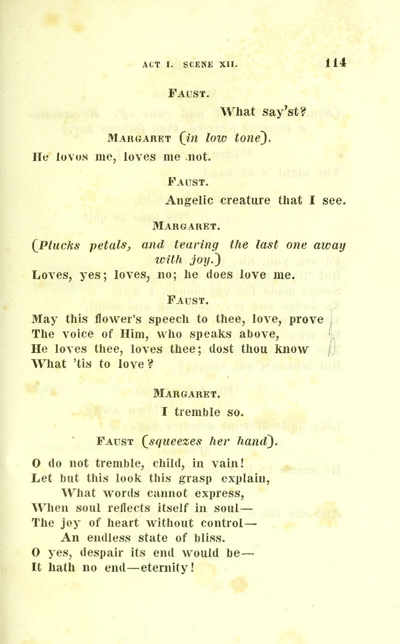 114 Faust. What say’st? Margaret (in low tone). He loves me, loves me not. Faust. Angelic creature that I see. Margaret. (Plucks petals, and tearing the last one away with joy.) Loves, yes; loves, no; he does love me. Faust. May this flower’s speech to thee, love, prove The voice of Him, who speaks above, He loves thee, loves thee; dost thou know What ’tis to love ? I I Margaret. I tremble so. Faust (squeezes her hand). O do not tremble, child, in vain! Let but this look this grasp explain, What words cannot express, When soul reflects itself in soul— The joy of heart without control— An endless state of bliss. O yes, despair its end would be- lt hath no end—eternity!