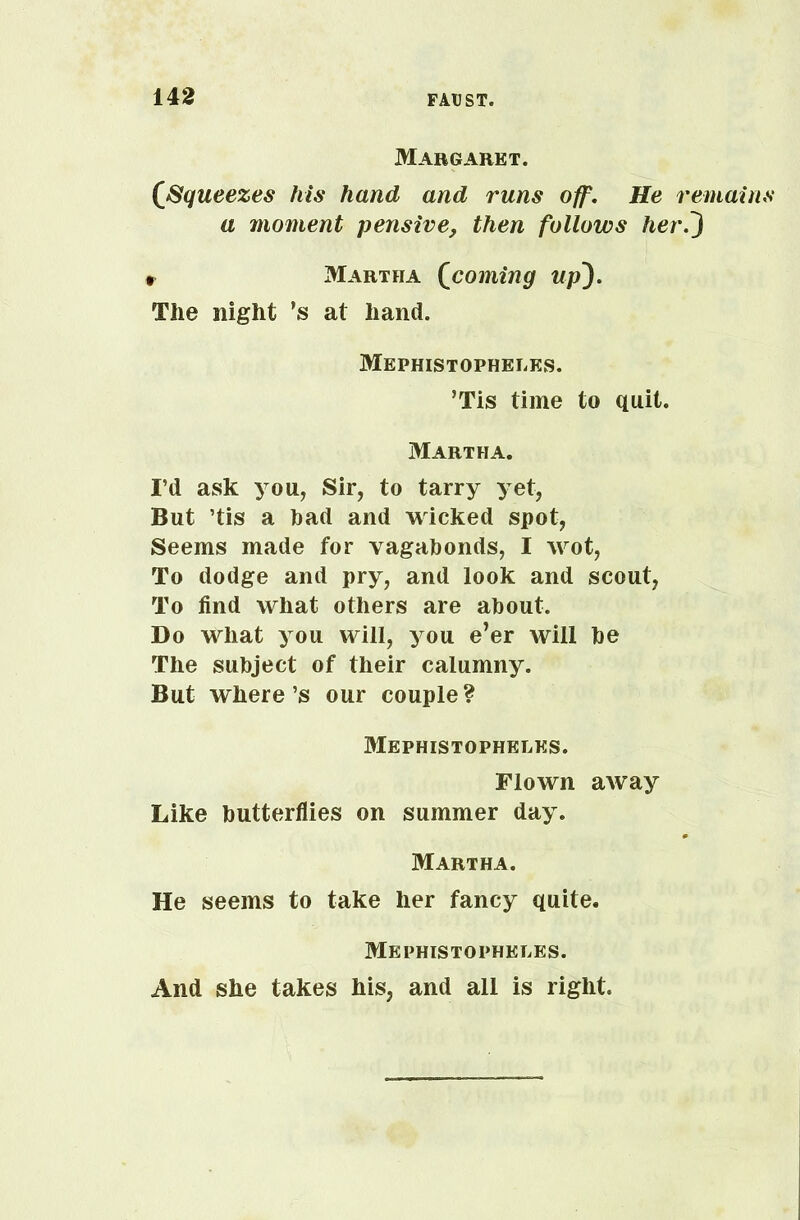 Margaret. [Squeezes his hand and runs off. He remains a moment pensive, then follows her0 i Martha (coming up). The night ’s at hand. Mephistopheles. ’Tis time to quit. Martha. I’d ask you. Sir, to tarry yet, But ’tis a bad and wicked spot, Seems made for vagabonds, I wot, To dodge and pry, and look and scout, To find what others are about. Do what you will, you e’er will be The subject of their calumny. But where’s our couple? Mephistopheles. Flown away Like butterflies on summer day. Martha. He seems to take her fancy quite. Mephistopheles. And she takes his, and all is right.