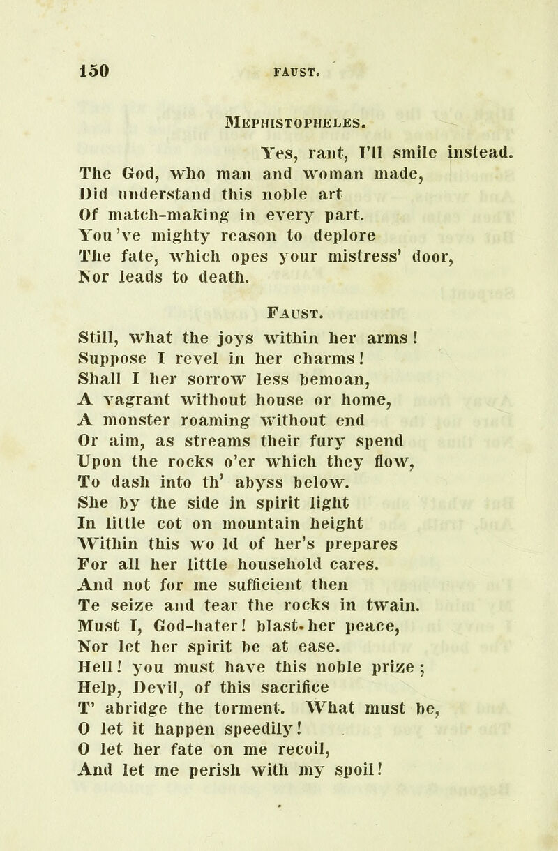 Mephistopheles. Yes, rant, I’ll smile instead. The God, who man and woman made, Did understand this noble art Of match-making in every part. You’ve mighty reason to deplore The fate, which opes your mistress’ door, Nor leads to death. Faust. Still, what the joys within her arms ! Suppose I revel in her charms! Shall I her sorrow less bemoan, A vagrant without house or home, A monster roaming without end Or aim, as streams their fury spend Upon the rocks o’er which they flow, To dash into th’ abyss below. She by the side in spirit light In little cot on mountain height Within this wo Id of her’s prepares For all her little household cares. And not for me sufficient then Te seize and tear the rocks in twain. Must I, God-hater! blast-her peace, Nor let her spirit be at ease. Hell! you must have this noble prize; Help, Devil, of this sacrifice T’ abridge the torment. What must be, 0 let it happen speedily! O let her fate on me recoil, And let me perish with my spoil!