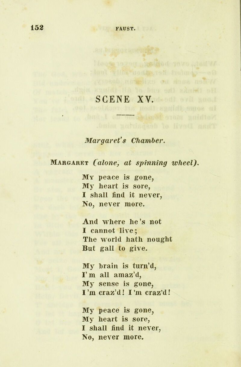 SCENE X Y. Margaret’s Chamber. Margaret Calorie, at spinning wheel). My peace is gone, My heart is sore, I shall find it never, No, never more. And where he’s not I cannot live; The world hath nought But gall to give. My hrain is turn’d, I’m all amaz’d, My sense is gone, I’m craz’d! I’m craz’d l My peace is gone, My heart is sore, I shall find it never, No, never more.