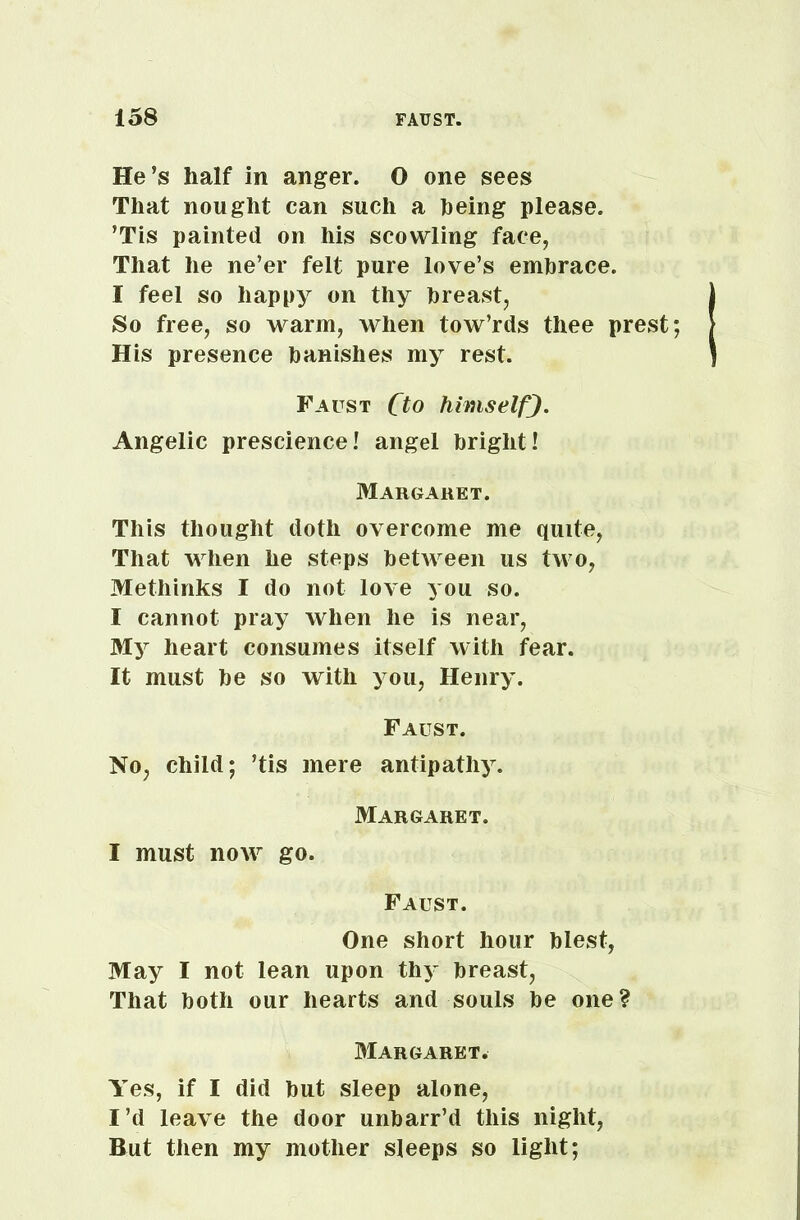 He’s half in anger. O one sees That nought can such a being please. ’Tis painted on his scowling face, That he ne’er felt pure love’s embrace. I feel so happy on thy breast, So free, so warm, when tow’rds thee prest His presence banishes my rest. Faust fto himself). Angelic prescience! angel bright! Margaret. This thought doth overcome me quite, That when he steps between us two, Methinks I do not love you so. I cannot pray when he is near, My heart consumes itself with fear. It must be so with you, Henry. Faust. No, child; ’tis mere antipathy. Margaret. I must now go. Faust. One short hour blest, May I not lean upon thy breast, That both our hearts and souls be one? Margaret. Yes, if I did but sleep alone, I’d leave the door unbarr’d this night, But then my mother sleeps so light;