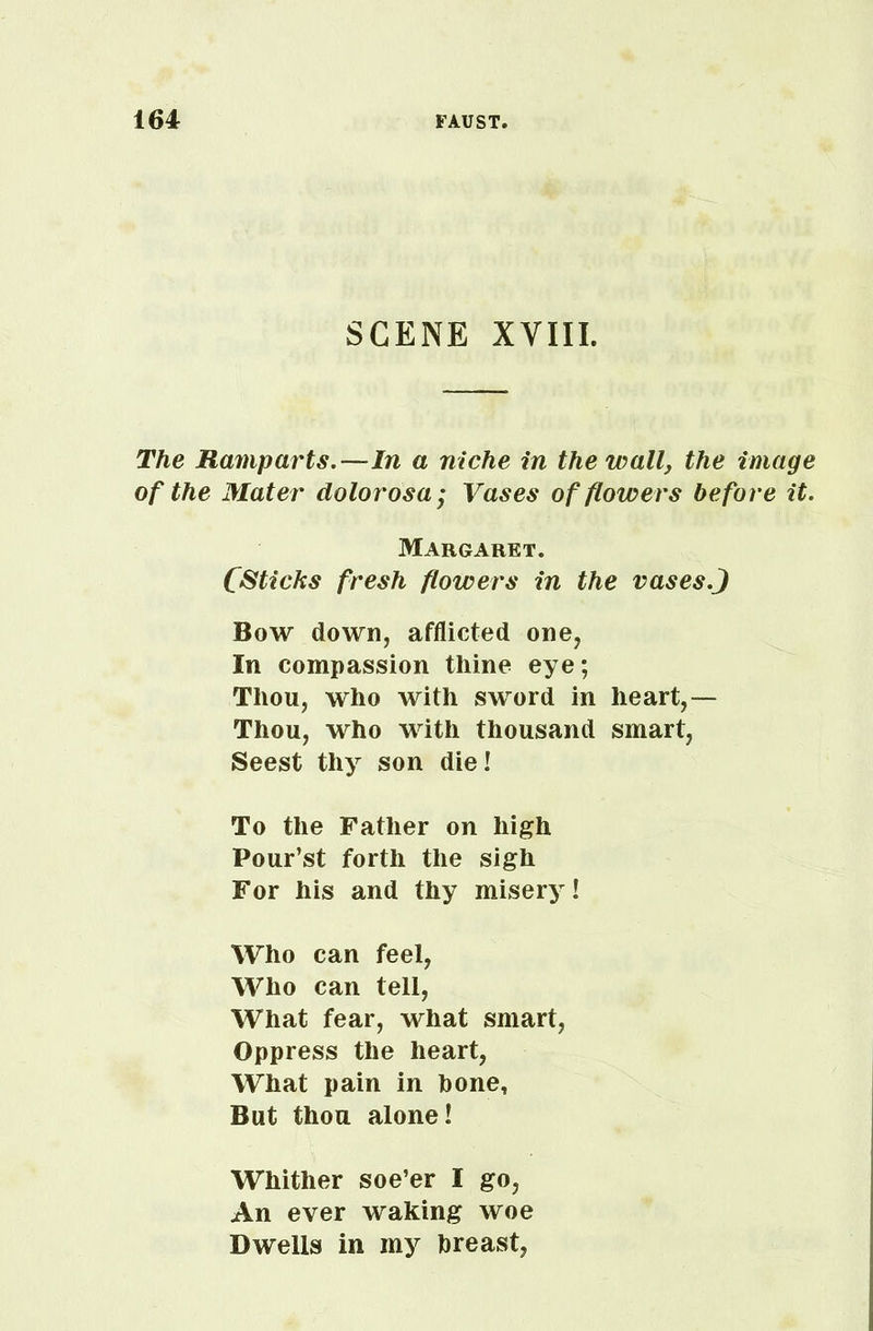 SCENE XVIII. The Ramparts.—In a niche in the wall, the image of the Mater dolorosa; Vases of flowers before it. Margaret. CSticks fresh flowers in the vasesJ Bow down, afflicted one, In compassion thine eye; Thou, who with sword in heart,— Thou, who with thousand smart, Seest thy son die! To the Father on high Pour’st forth the sigh For his and thy misery! Who can feel, Who can tell, What fear, what smart, Oppress the heart, What pain in bone. But thou alone! Whither soe’er I go, An ever waking woe Dwells in my breast,