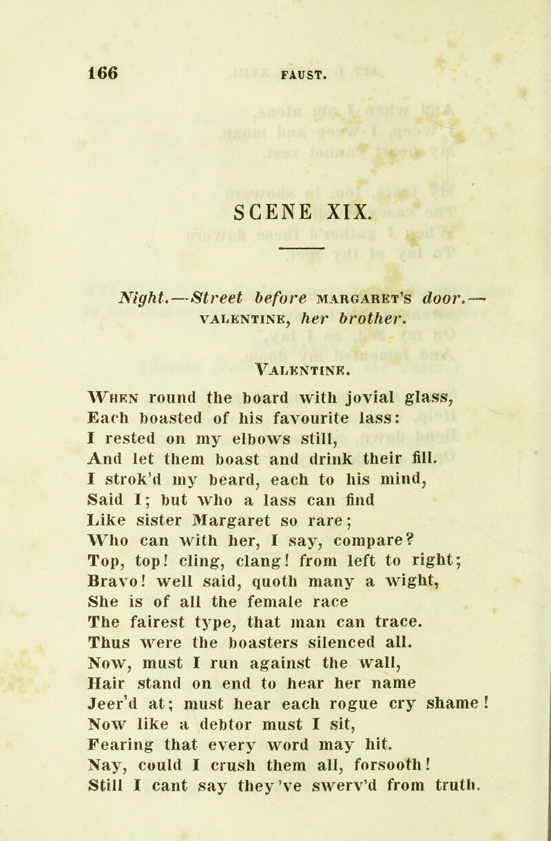 SCENE XIX. Night.—Street before Margaret’s door valentine, her brother. Valentine. When round the hoard with jovial glass, Each boasted of his favourite lass: I rested on my elbows still, And let them boast and drink their fill. 1 strok’d my beard, each to his mind, Said I; but who a lass can find Like sister Margaret so rare; Who can with her, I say, compare? Top, top! cling, clang! from left to right; Bravo! well said, quoth many a wight, She is of all the female race The fairest type, that man can trace. Thus were the boasters silenced all. Now, must I run against the wall, Hair stand on end to hear her name Jeer’d at; must hear each rogue cry shame! Now like a debtor must I sit, Fearing that every word may hit. Nay, could I crush them all, forsooth! Still I cant say they’ve swerv’d from truth.