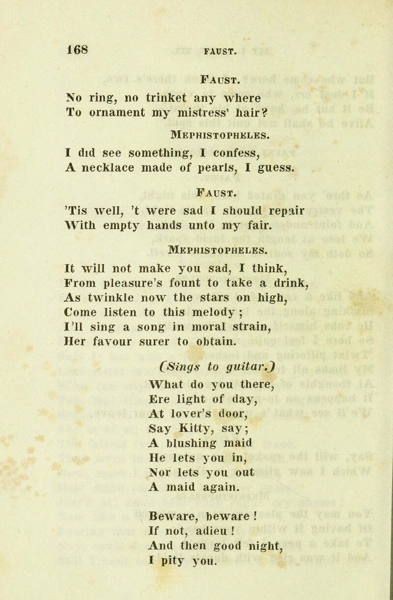 Faust. No ring, no trinket any Avhere To ornament my mistress’ hair? Mephistopheles. I did see something, I confess, A necklace made of pearls, I guess. Faust. ’Tis well, ’t were sad I should repair With empty hands unto my fair. Mephistopheles. It will not make you sad, I think, From pleasure’s fount to take a drink, As twinkle now the stars on high, Come listen to this melody ; I’ll sing a song in moral strain, Her favour surer to obtain. Clings to guitar.J What do you there, Ere light of day, At lover’s door, Say Kitty, say; A blushing maid He lets you in, Nor lets you out A maid again. Beware, beware ! If not, adieu ! And then good night, I pity you.