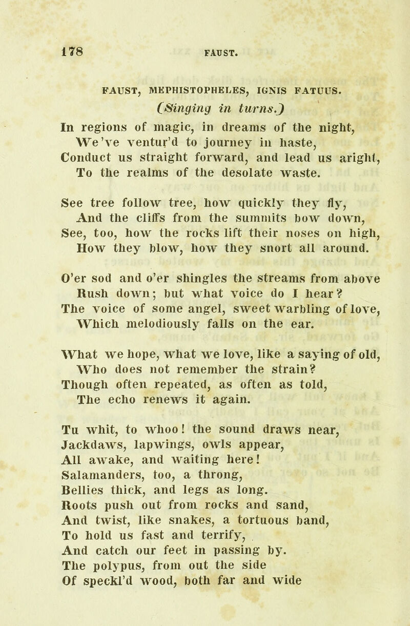 FAUST, MKPHISTOPHELES, IGNIS FATUUS. (Singing in turnsJ In regions of magic, in dreams of the night, We’ve ventur’d to journey in haste, Conduct us straight forward, and lead us aright, To the realms of the desolate waste. See tree follow tree, how quickly they fly, And the cliffs from the summits how down, See, too, how the rocks lift their noses on high, How they blow, how they snort all around. O’er sod and o’er shingles the streams from above Rush down; but what voice do I hear? The voice of some angel, sweet warbling of love, Which melodiously falls on the ear. What we hope, what we love, like a saying of old, Who does not remember the strain? Though often repeated, as often as told, The echo renews it again. Tu whit, to whoo! the sound draws near, Jackdaws, lapwings, owls appear, All awake, and waiting here! Salamanders, too, a throng, Bellies thick, and legs as long. Roots push out from rocks and sand, And twist, like snakes, a tortuous band, To hold us fast and terrify, And catch our feet in passing by. The polypus, from out the side Of speckl’d wood, both far and wide