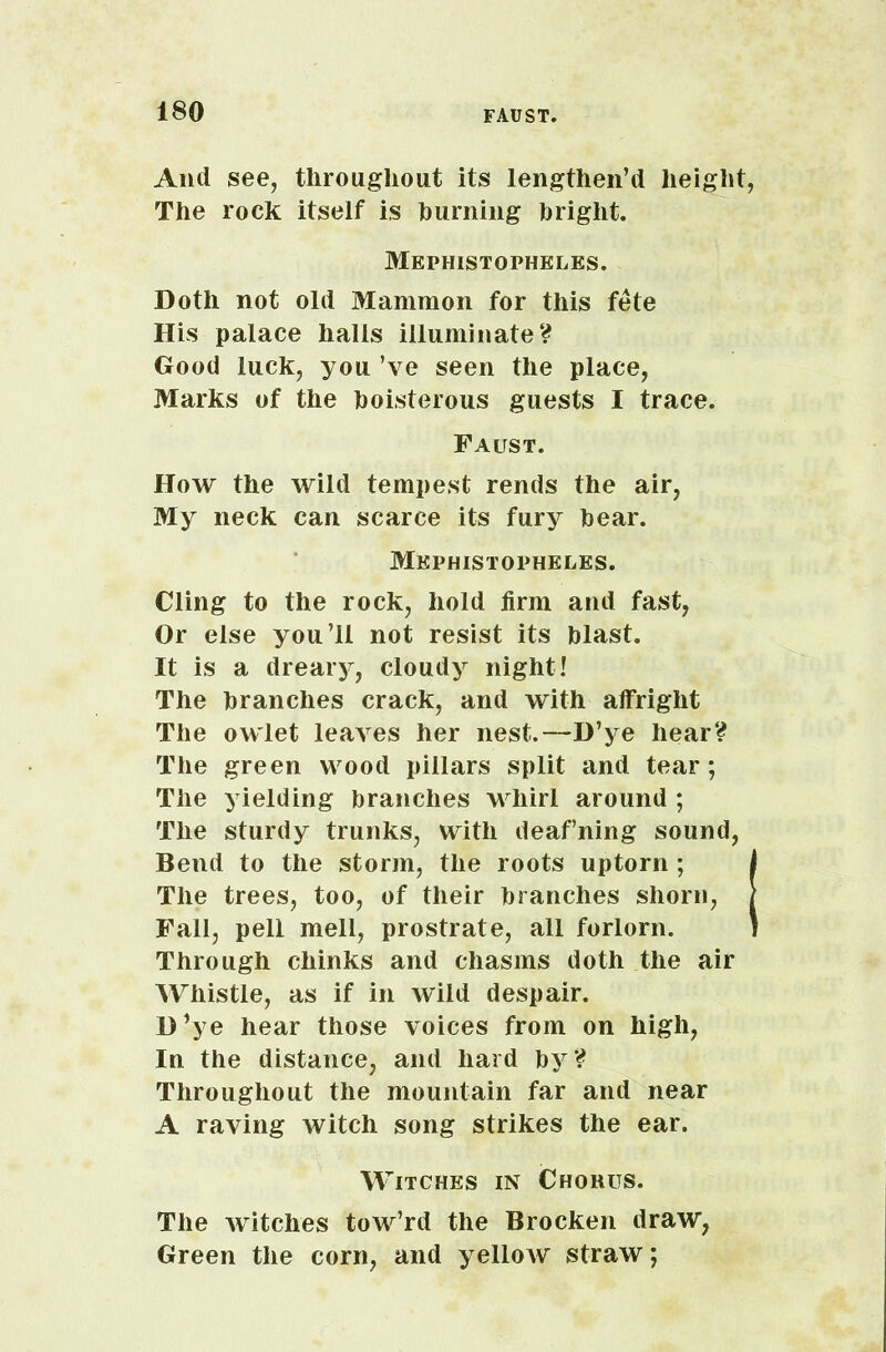 And see, throughout its lengthen’d height, The rock itself is burning bright. Mephistophkles. Doth not old Mammon for this fete His palace halls illuminate? Good luck, you’ve seen the place, Marks of the boisterous guests I trace. Faust. How the wild tempest rends the air, My neck can scarce its fury bear. Mephistophel.es. Cling to the rock, hold firm and fast, Or else you’ll not resist its blast. It is a dreary, cloudy night! The branches crack, and with alfright The owlet leaves her nest.—D’ye hear? The green wood pillars split and tear; The yielding branches whirl around ; The sturdy trunks, with deaf’ning sound, Bend to the storm, the roots uptorn ; i The trees, too, of their branches shorn, / Fall, pell mell, prostrate, all forlorn. 1 Through chinks and chasms doth the air Whistle, as if in wild despair. D’ye hear those voices from on high, In the distance, and hard by? Throughout the mountain far and near A raving witch song strikes the ear. Witches in Chorus. The witches tow’rd the Brocken draw, Green the corn, and yellow straw;