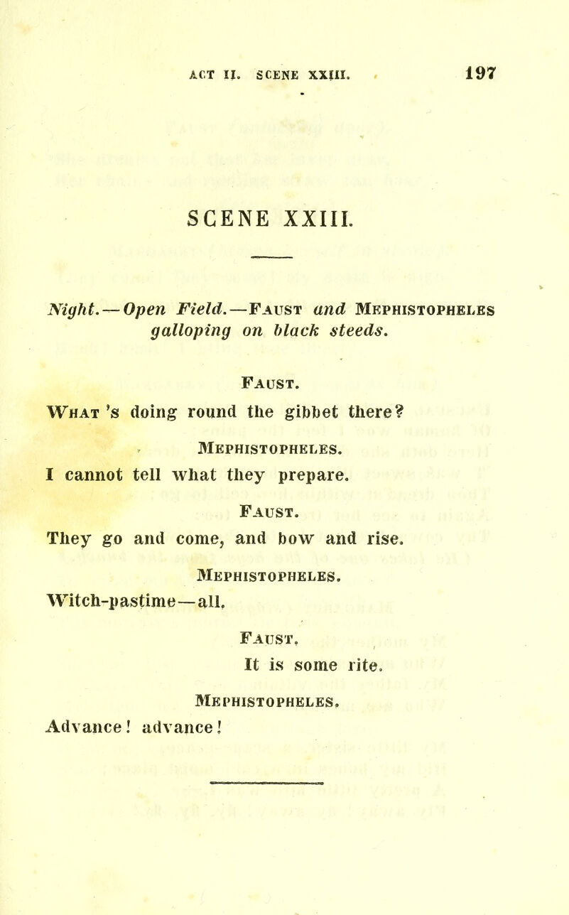 SCENE XXIII. Night. —Open Field.—Faust and Mephistopheles galloping on hlack steeds. Faust. What’s doing round the gibhet there? Mephistopheles. I cannot tell what they prepare. Faust. They go and come, and bow and rise. Mephistopheles. Witch-pastime—all, Faust. It is some rite. Mephistopheles. Advance! advancel