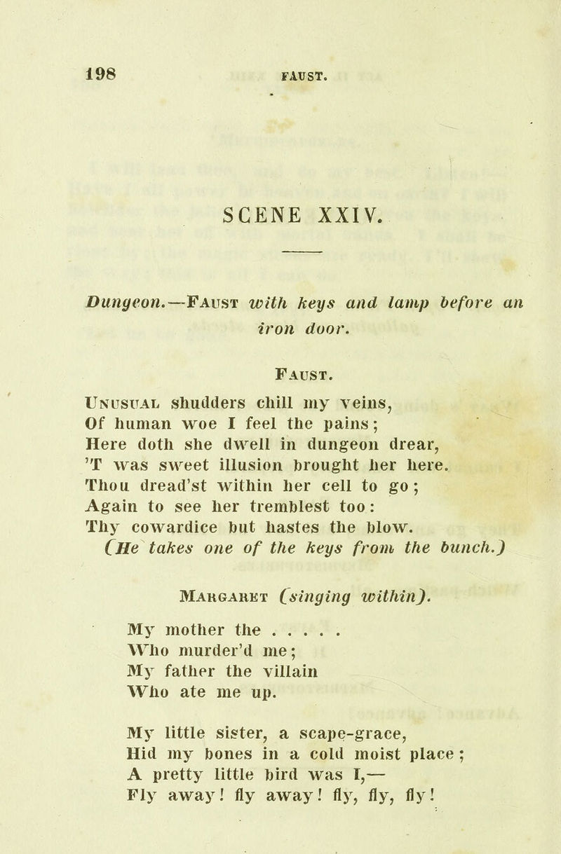 SCENE XXIV. Dungeon.—Faust with keys and lamp before an iron door. Faust. Unusual shudders chill my veins, Of human woe I feel the pains; Here doth she dwell in dungeon drear, ’T was sweet illusion brought her here. Thou dread’st within her cell to go; Again to see her tremblest too: Thy cowardice but hastes the blow. CHe takes one of the keys from the bunch.) Margaret (singing within). My mother the Who murder’d me; My father the villain Who ate me up. My little sister, a scape-grace, Hid my bones in a cold moist place; A pretty little bird was 1,— Fly away! fly away! fly, fly, fly!