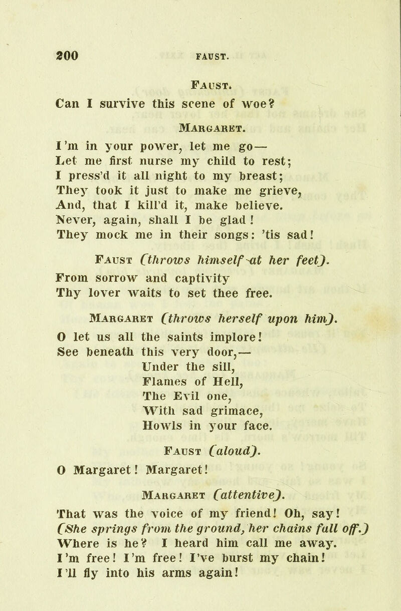 Faust* Can I survive this scene of woe? Margaret. I’in in your power, let me go— Let me first nurse my child to rest; I press’d it all night to my hreast; They took it just to make me grieve, And, that I kill’d it, make believe. Never, again, shall I be glad ! They mock me in their songs: ’tis sad! Faust Cthrows himself-at her feet). From sorrow and captivity Thy lover waits to set thee free. Margaret (throws herself upon him). O let us all the saints implore! See beneath this very do or,— Under the sill, Flames of Hell, The Evil one, With sad grimace, Howls in your face. Faust (aloud). O Margaret! Margaret! Margaret (attentive). That was the voice of my friend! Oh, say! (She springs from the ground, her chains fall off.) Where is he? I heard him call me away. I’m free! I’m free! I’ve burst my chain! I’ll fly into his arms again!