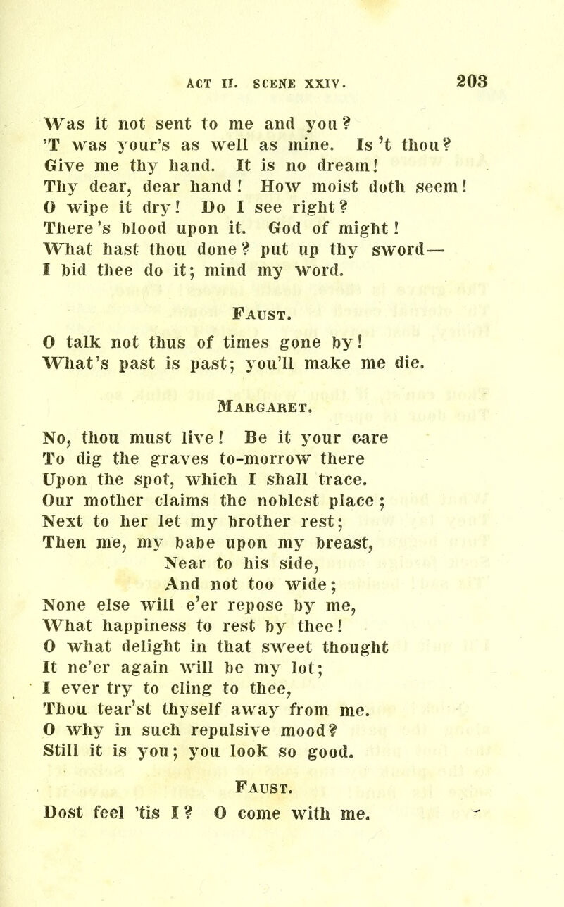 Was it not sent to me and you? ’T was your’s as well as mine. Is’t thou ? Give me thy hand. It is no dream! Thy dear, dear hand ! How moist doth seem! 0 wipe it dry! Do I see right ? There’s blood upon it. God of might! What hast thou done? put up thy sword— 1 bid thee do it; mind my word. Faust. O talk not thus of times gone by! What’s past is past; you’ll make me die. Margaret. No, thou must live! Be it your care To dig the graves to-morrow there Upon the spot, which I shall trace. Our mother claims the noblest place ; Next to her let my brother rest; Then me, my babe upon my breast, Near to his side, And not too wide; None else will e’er repose by me, What happiness to rest by thee! 0 what delight in that sweet thought It ne’er again will be my lot; 1 ever try to cling to thee, Thou tear’st thyself away from me. O why in such repulsive mood? Still it is you; you look so good. Faust. Dost feel ’tis I ? O come with me.