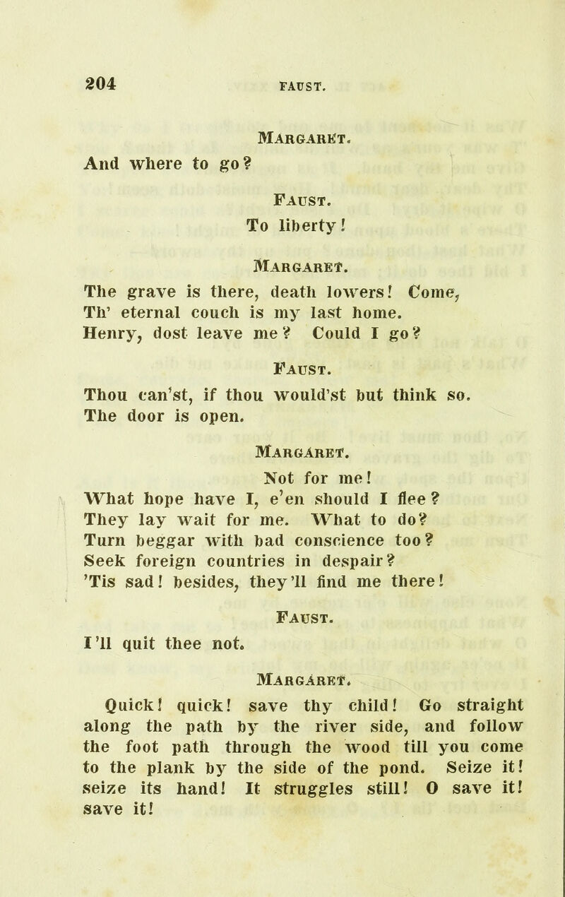 Margaret. And where to go? Faust. To liberty! Margaret. The grave is there, death lowers! Come, Th’ eternal couch is my last home. Henry, dost leave me? Could I go? Faust. Thou can’st, if thou would’st but think so. The door is open. Margaret. Not for me! What hope have I, e’en should I flee ? They lay wait for me. What to do? Turn beggar with bad conscience too? Seek foreign countries in despair? ’Tis sad! besides, they’ll find me there! Faust. I’ll quit thee not. Margaret. Quick! quick! save thy child! Go straight along the path by the river side, and follow the foot path through the wood till you come to the plank hy the side of the pond. Seize it! seize its hand! It struggles still! O save it! save it!