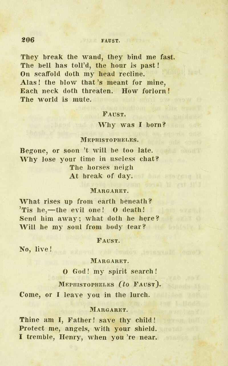 They break the wand, they hind me fast. The hell has toll’d, the hour Is past! On scaffold doth my head recline. Alas! the blow that’s meant for mine, Each neck doth threaten. How forlorn! The world is mute. Faust. Why was I horn? Mephistopheles. Begone, or soon ’t will be too late. Why lose your time in useless chat? The horses neigh At break of day. Margaret. What rises up from earth beneath? ’Tis he,—the evil one! O death! Send him away; what doth he h$re? Will he my soul from body tear? Faust. No, live! Margaret. O God! my spirit search! Mephistopheles (to Faust). Come, or I leave you in the lurch. Margaret. Thine am I, Father! save thy child! Protect me, angels, with your shield.