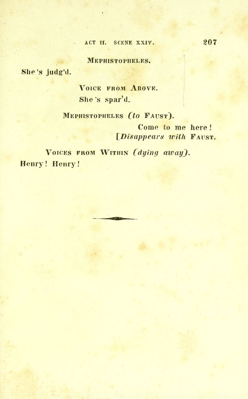 Mephistopheles. She’s judg’d. Voice from Above. She s spar’d. Mephistophelks (to Faust}. Come to me here ! [Disappears with Faust. Voices from Within (dying awayJ. Henry! Henry!