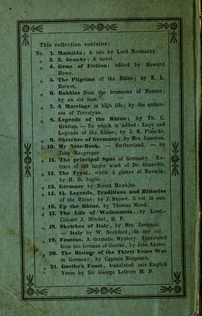 This collection contains: No. 1. Mathilda; A tale by Lord Normanby. „ 2. 3. Granby; A novel. „ 4. Gems of Fiction; edited by Howard Howe. „ 5. The Pilgrims of the Rhine; by E. L. » » » » » Bulwer. 6. Bubbles from tlje brunnens of Nassau; by an old man. 7. A Marriage in high life; by the author- ess of Trevelyan. 8. Legends of the Rhine; by Th. C. Grattan. — To which is added: Lays and Legends of the Rhine; by J. R. Planche. 9. Sketches of Germany; by Mrs. Jameson. 10. My Note-Book. — Switzerland. — by John Macgregor. 11. The principal Spas of Germany. Ex- tract of the larger work of Dr. Granville. 12. The Tyrol, whith a glance at Bavaria; by .H. D. Inglis. 13. Germany by Bisset Hawkins. 14. 15. Legends, Traditions and Histories of the Rhine ; by J. Snowe. 2 vol. in one. 16. Up the Rhine, by Thomas Hood. 17. The Life of Wallenstein, by Lieut.- Colonel J. Mitchel, H. P. 18. Sketches of Italy, by Mrs. Jameson. — Italy by W. Beckford, in one vol, 19. Faustus. A dramatic Mystery. Translated from the German of Goethe, by John Anster. 20. The History of the Thirty Years War in Germany, by Captain Blaquiere. 21. Goethe’s Faust, translated into English Verse by Sir George Lefevre M. D,