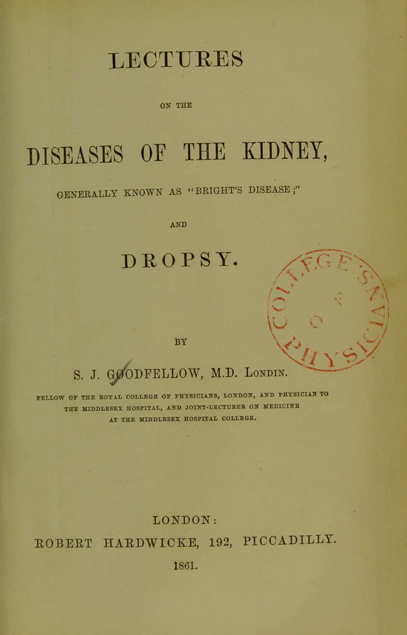 LECTURES ON THE DISEASES OE THE KIDNEY, GENERALLY KNOWN AS “BRIGHT’S DISEASE j” AND DEOPSY. /\‘ ,CY A ■t* i \y O .-y BY V'-*, .\y X// y T X S. J. Gj/ODFELLOW, M.D. Londin. FELLOW OF THE ROYAL COLLEGE OF PHYSICIANS, LONDON, AND PHYSICIAN TO THE MIDDLESEX HOSPITAL, AND JOINT-LBCTDBEB ON MEDICINE AT THE MIDDLESEX HOSPITAL COLLEGE. LONDON: EOBEET HAEDWICKE, 192, PICCADILLY. 1861.