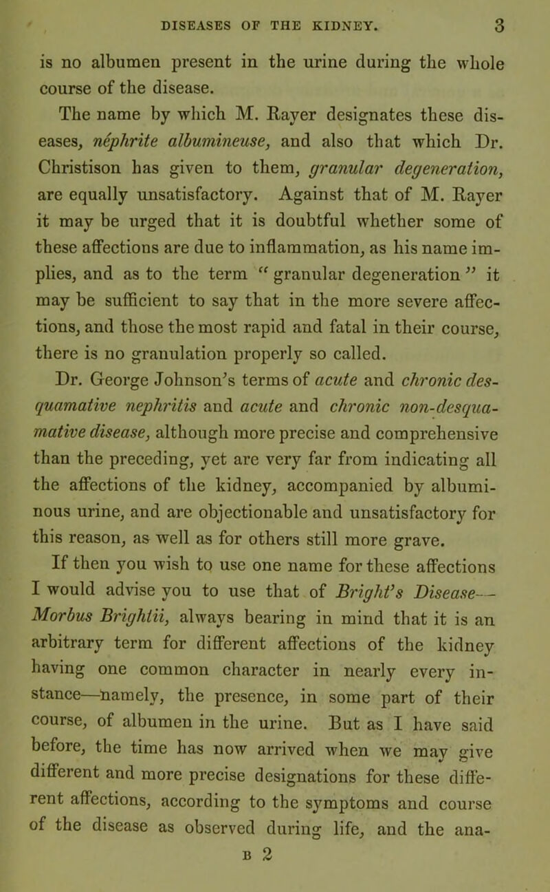 is no albumen present in the urine during the whole course of the disease. The name by which M. Raver designates these dis- eases, nephrite albumineuse, and also that which Dr. Christison has given to them, granular degeneration, are equally unsatisfactory. Against that of M. Rayer it may be urged that it is doubtful whether some of these affections are due to inflammation, as his name im- plies, and as to the term “ granular degeneration ” it may be sufficient to say that in the more severe affec- tions, and those the most rapid and fatal in their course, there is no granulation properly so called. Dr. George Johnson’s terms of acute and chronic des- quamative nephritis and acute and chronic non-desqua- mative disease, although more precise and comprehensive than the preceding, yet are very far from indicating all the affections of the kidney, accompanied by albumi- nous urine, and are objectionable and unsatisfactory for this reason, as well as for others still more grave. If then you wish to use one name for these affections I would advise you to use that of Bright’s Disease— Morbus Brighiii, always bearing in mind that it is an arbitrary term for different affections of the kidney having one common character in nearly every in- stance—namely, the presence, in some part of their course, of albumen in the urine. But as I have said before, the time has now arrived when we mav give different and more precise designations for these diffe- rent affections, according to the symptoms and course of the disease as observed during life, and the b 2 ana-