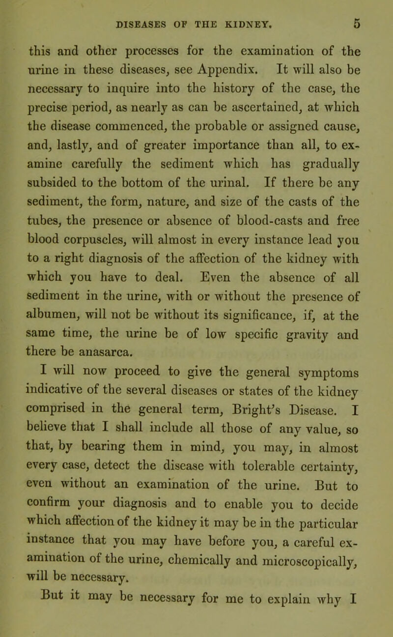 this and other processes for the examination of the urine in these diseases, see Appendix. It will also be necessary to inquire into the history of the case, the precise period, as nearly as can be ascertained, at which the disease commenced, the probable or assigned cause, and, lastly, and of greater importance than all, to ex- amine carefully the sediment which has gradually subsided to the bottom of the urinal. If there be any sediment, the form, nature, and size of the casts of the tubes, the presence or absence of blood-casts and free blood corpuscles, will almost in every instance lead you to a right diagnosis of the affection of the kidney with which you have to deal. Even the absence of all sediment in the urine, with or without the presence of albumen, will not be without its significance, if, at the same time, the urine be of low specific gravity and there be anasarca. I will now proceed to give the general symptoms indicative of the several diseases or states of the kidney comprised in the general term, Bright’s Disease. I believe that I shall include all those of any value, so that, by bearing them in mind, you may, in almost every case, detect the disease with tolerable certainty, even without an examination of the urine. But to confirm your diagnosis and to enable you to decide which affection of the kidney it may be in the particular instance that you may have before you, a careful ex- amination of the urine, chemically and microscopically, will be necessary. But it may be necessary for me to explain why I