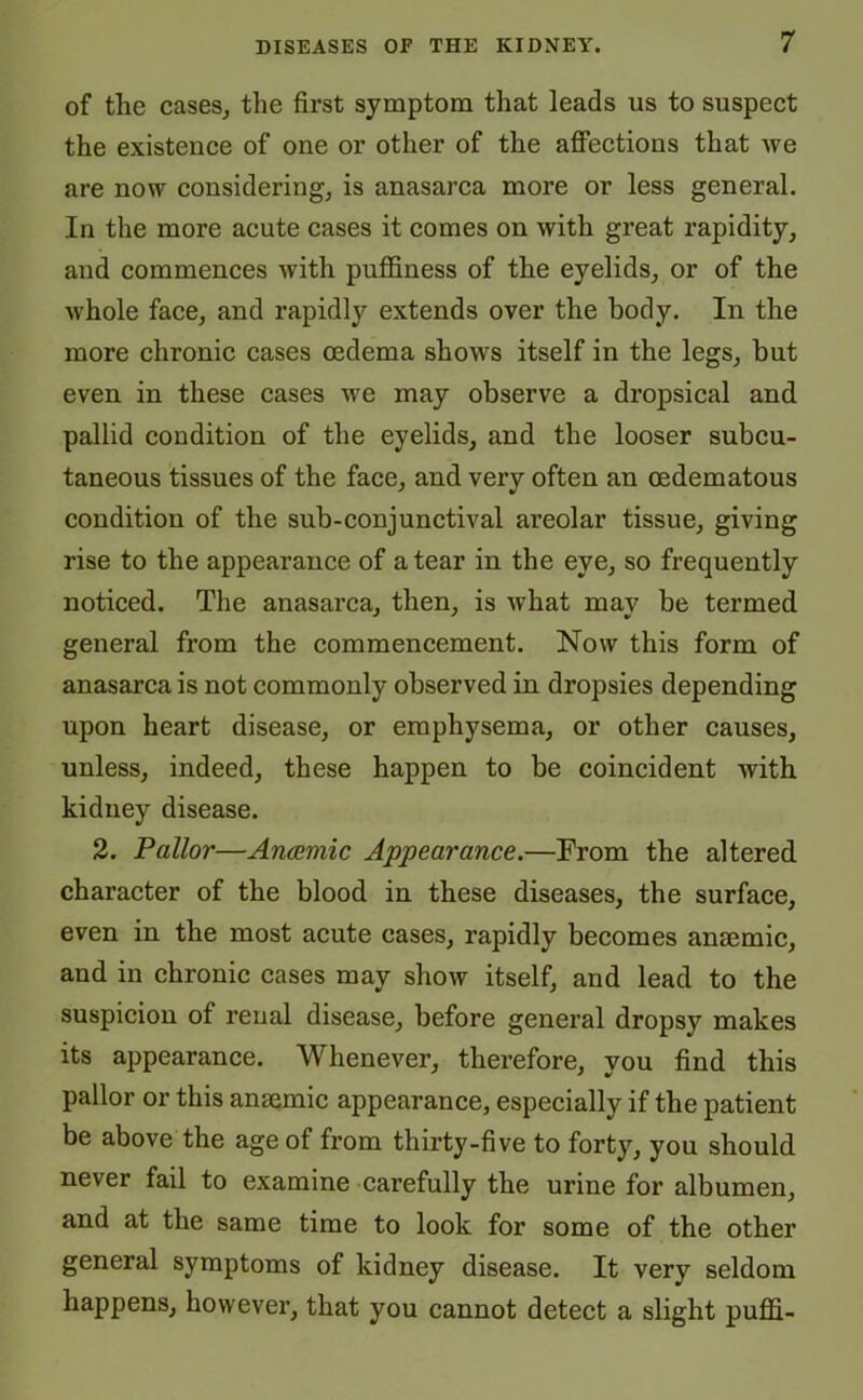 of the cases, the first symptom that leads us to suspect the existence of one or other of the affections that we are now considering, is anasarca more or less general. In the more acute cases it comes on with great rapidity, and commences with puffiness of the eyelids, or of the whole face, and rapidly extends over the body. In the more chronic cases oedema shows itself in the legs, but even in these cases we may observe a dropsical and pallid condition of the eyelids, and the looser subcu- taneous tissues of the face, and very often an oedematous condition of the sub-conjunctival areolar tissue, giving rise to the appearance of a tear in the eye, so frequently noticed. The anasarca, then, is what may be termed general from the commencement. Now this form of anasarca is not commonly observed in dropsies depending upon heart disease, or emphysema, or other causes, unless, indeed, these happen to be coincident with kidney disease. 2. Pallor—Anaemic Appearance.—From the altered character of the blood in these diseases, the surface, even in the most acute cases, rapidly becomes anaemic, and in chronic cases may show itself, and lead to the suspicion of renal disease, before general dropsy makes its appearance. Whenever, therefore, you find this pallor or this anaemic appearance, especially if the patient be above the age of from thirty-five to forty, you should never fail to examine carefully the urine for albumen, and at the same time to look for some of the other general symptoms of kidney disease. It very seldom happens, however, that you cannot detect a slight puffi-