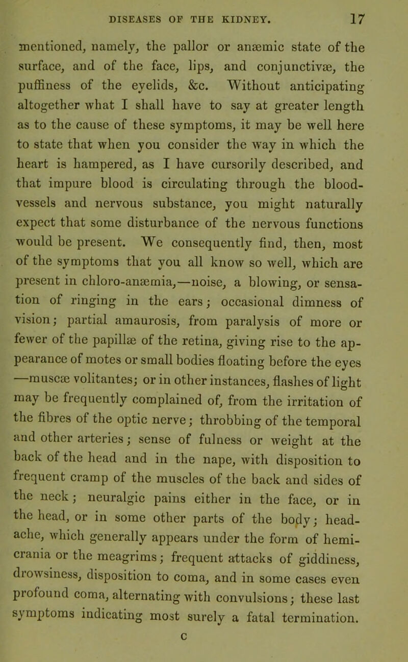 mentioned, namely, the pallor or anaemic state of the surface, and of the face, lips, and conjunctrvm, the puffiness of the eyelids, &c. Without anticipating altogether what I shall have to say at greater length as to the cause of these symptoms, it may be well here to state that when you consider the wTay in which the heart is hampered, as I have cursorily described, and that impure blood is circulating through the blood- vessels and nervous substance, you might naturally expect that some disturbance of the nervous functions would be present. We consequently find, then, most of the symptoms that you all know so well, which are present in chloro-ansemia,—noise, a blowing, or sensa- tion of ringing in the ears; occasional dimness of vision; partial amaurosis, from paralysis of more or fewer of the papillae of the retina, giving rise to the ap- pearance of motes or small bodies floating before the eyes —muscae volitantes; or in other instances, flashes of light may be frequently complained of, from the irritation of the fibres of the optic nerve; throbbing of the temporal and other arteries; sense of fulness or weight at the back of the head and in the nape, with disposition to frequent cramp of the muscles of the back and sides of the neck; neuralgic pains either in the face, or in the head, or in some other parts of the body; head- ache, which generally appears under the form of liemi- crania or the meagrims; frequent attacks of giddiness, drowsiness, disposition to coma, and in some cases even profound coma, alternating with convulsions; these last sj mptoms indicating most surely a fatal termination. c