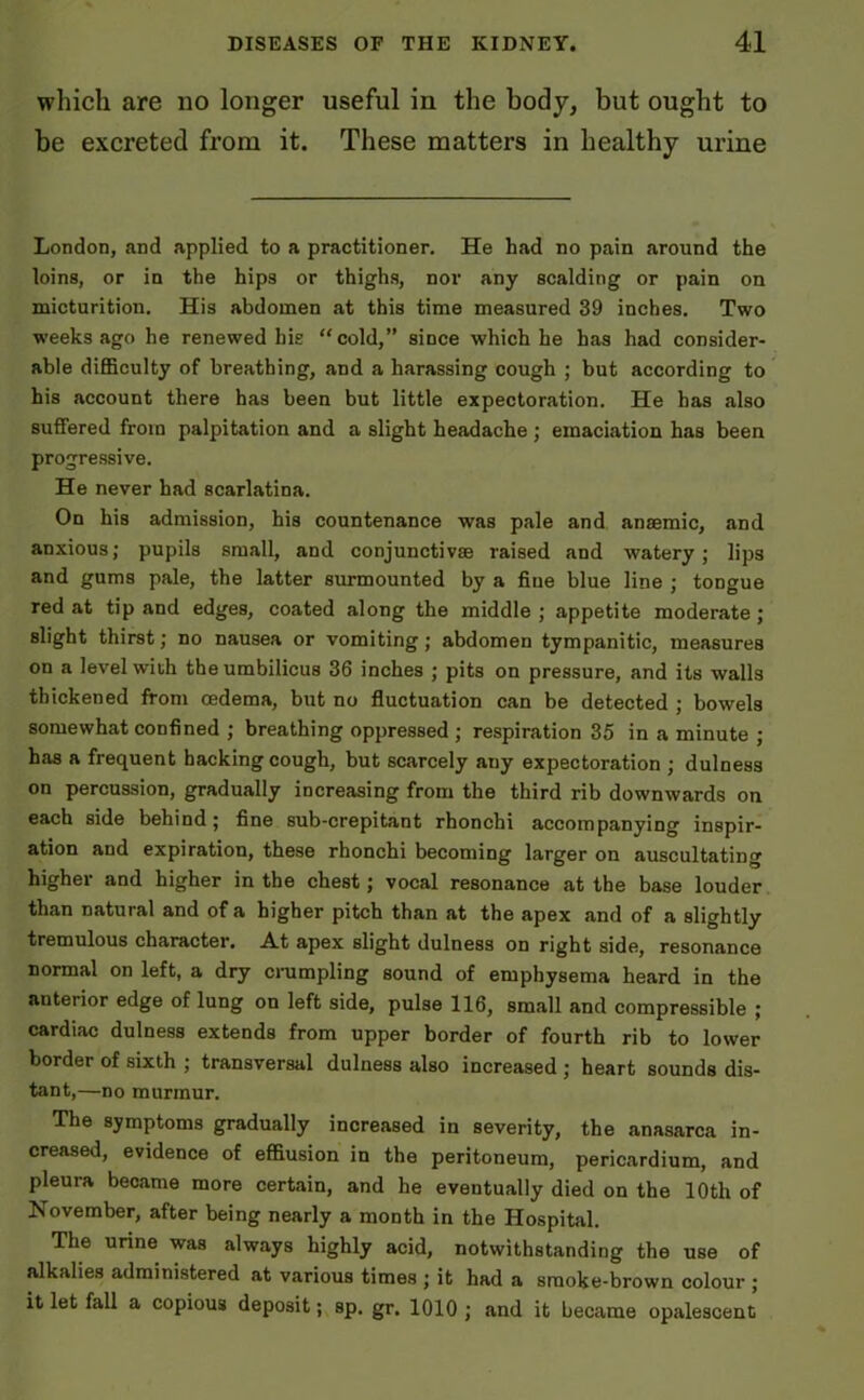 which are no longer useful in the body, but ought to be excreted from it. These matters in healthy urine London, and applied to a practitioner. He had no pain around the loins, or in the hips or thighs, nor any scalding or pain on micturition. His abdomen at this time measured 39 inches. Two weeks ago he renewed his “cold,” since which he has had consider- able difficulty of breathing, and a harassing cough ; but according to his account there has been but little expectoration. He has also suffered from palpitation and a slight headache ; emaciation has been progressive. He never had scarlatina. On his admission, his countenance was pale and anaemic, and anxious; pupils small, and conjunct!vae raised and watery; lips and gums pale, the latter surmounted by a fine blue line ; tongue red at tip and edges, coated along the middle ; appetite moderate ; slight thirst; no nausea or vomiting; abdomen tympanitic, measures on a level with the umbilicus 36 inches ; pits on pressure, and its walls thickened from oedema, but no fluctuation can be detected ; bowels somewhat confined ; breathing oppressed ; respiration 35 in a minute ; has a frequent hacking cough, but scarcely any expectoration ; dulness on percussion, gradually increasing from the third rib downwards on each side behind; fine sub-crepitant rhonchi accompanying inspir- ation and expiration, these rhonchi becoming larger on auscultating higher and higher in the chest; vocal resonance at the base louder than natural and of a higher pitch than at the apex and of a slightly tremulous character. At apex slight dulness on right side, resonance normal on left, a dry crumpling sound of emphysema heard in the anterior edge of lung on left side, pulse 116, small and compressible ; cardiac dulness extends from upper border of fourth rib to lower border of sixth ; transversal dulness also increased ; heart sounds dis- tant,—no murmur. The symptoms gradually increased in severity, the anasarca in- creased, evidence of effiusion in the peritoneum, pericardium, and pleura became more certain, and he eventually died on the 10th of November, after being nearly a month in the Hospital. The urine was always highly acid, notwithstanding the use of alkalies administered at various times ; it had a smoke-brown colour ; it let fall a copious deposit; sp. gr. 1010 ; and it became opalescent