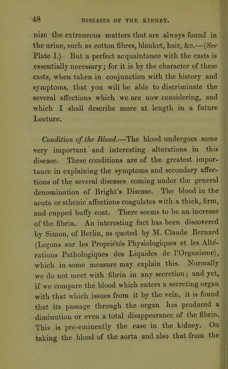 nize the extraneous matters that are always found in the urine, such as cotton fibres, blanket, hair, &c.—(See Plate I.) But a perfect acquaintance with the casts is essentially necessary; for it is by the character of these casts, when taken in conjunction with the history and symptoms, that you will be able to discriminate the several affections which we are now considering, and which I shall describe more at length in a future Lecture. Condition of the Blood.—The blood undergoes some very important and interesting alterations in this disease. These conditions are of the greatest impor- tance in explaining the symptoms and secondary affec- tions of the several diseases coming under the general denomination of Bright’s Disease. The blood in the acute or sthenic affections coagulates with a thick, firm, and cupped buffy coat. There seems to be an increase of the fibrin. An interesting fact has been discovered by Simon, of Berlin, as quoted by M. Claude Bernard (Leijons sur les Proprietes Physiologiques et les Alte- rations Pathologiques des Liquides de l’Organisme), which in some measure may explain this. Normally we do not meet with fibrin in any secretion; and yet, if we compare the blood which enters a secreting organ with that wdiich issues from it by the vein, it is found that its passage through the organ has produced a diminution or even a total disappearance of the fibrin. This is pre-eminently the case in the kidney. On taking the blood of the aorta and also that from the