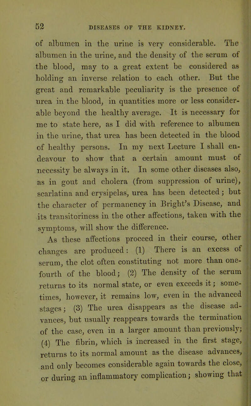 of albumen in the urine is very considerable. The albumen in the urine, and the density of the serum of the blood, may to a great extent be considered as holding an inverse relation to each other. But the great and remarkable peculiarity is the presence of urea in the blood, in quantities more or less consider- able beyond the healthy average. It is necessary for me to state here, as I did with reference to albumen in the urine, that urea has been detected in the blood of healthy persons. In my next Lecture I shall en- deavour to show that a certain amount must of necessity be always in it. In some other diseases also, as in gout and cholera (from suppression of urine), scarlatina and erysipelas, urea has been detected; but the character of permanency in Bright’s Disease, and its transitoriness in the other affections, taken with the symptoms, will show the difference. As these affections proceed in their course, other changes are produced: (1) There is an excess of serum, the clot often constituting not more than one- fourth of the blood; (2) The density of the serum returns to its normal state, or even exceeds it; some- times, however, it remains low, even in the advanced stages; (3) The urea disappears as the disease ad- vances, but usually reappears towards the termination of the case, even in a larger amount than previously; (4) The fibrin, which is increased in the first stage, returns to its normal amount as the disease advances, and only becomes considerable again towards the close, or during an inflammatory complication; showing that