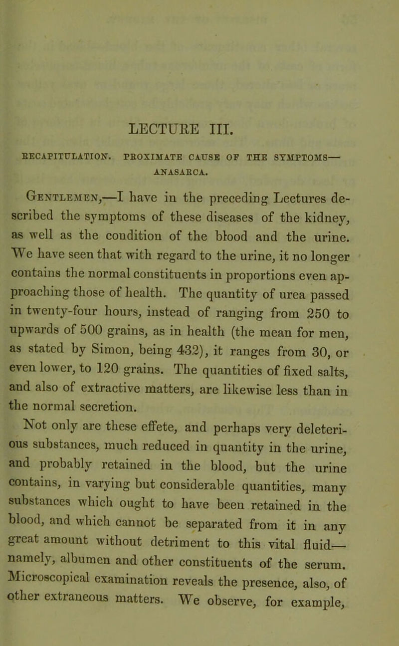 LECTUKE III. RECAPITULATION. PROXIMATE CAUSE OF THE SYMPTOMS— ANASAECA. Gentlemen,—I have in the preceding Lectures de- scribed the symptoms of these diseases of the kidney, as well as the condition of the blood and the urine. We have seen that with regard to the urine, it no longer contains the normal constituents in proportions even ap- proaching those of health. The quantity of urea passed in twenty-four hours, instead of ranging from 250 to upwards of 500 grains, as in health (the mean for men, as stated by Simon, being 432), it ranges from 30, or even lower, to 120 grains. The quantities of fixed salts, and also of extractive matters, are likewise less than in the normal secretion. Not only are these effete, and perhaps very deleteri- ous substances, much reduced in quantity in the urine, and probably retained in the blood, but the urine contains, in varying but considerable quantities, many substances which ought to have been retained in the blood, and which cannot be separated from it in any great amount without detriment to this vital fluid namely, albumen and other constituents of the serum. Microscopical examination reveals the presence, also, of other extraneous matters. We observe, for example.