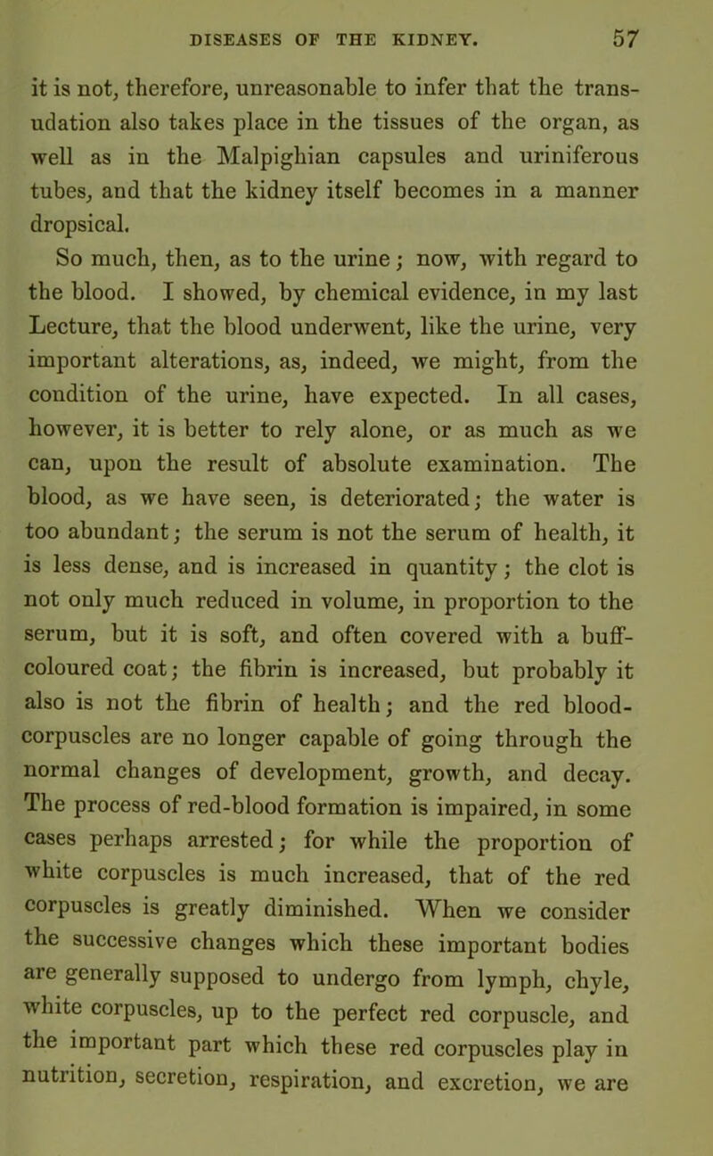 it is not, therefore, unreasonable to infer that the trans- udation also takes place in the tissues of the organ, as well as in the Malpighian capsules and uriniferous tubes, and that the kidney itself becomes in a manner dropsical. So much, then, as to the urine; now, with regard to the blood. I showed, by chemical evidence, in my last Lecture, that the blood underwent, like the urine, very important alterations, as, indeed, we might, from the condition of the urine, have expected. In all cases, however, it is better to rely alone, or as much as we can, upon the result of absolute examination. The blood, as we have seen, is deteriorated; the water is too abundant; the serum is not the serum of health, it is less dense, and is increased in quantity; the clot is not only much reduced in volume, in proportion to the serum, but it is soft, and often covered with a buff- coloured coat; the fibrin is increased, but probably it also is not the fibrin of health; and the red blood- corpuscles are no longer capable of going through the normal changes of development, growth, and decay. The process of red-blood formation is impaired, in some cases perhaps arrested; for while the proportion of white corpuscles is much increased, that of the red corpuscles is greatly diminished. When we consider the successive changes which these important bodies aie generally supposed to undergo from lymph, chyle, white corpuscles, up to the perfect red corpuscle, and the important part which these red corpuscles play in nutrition, secretion, respiration, and excretion, we are