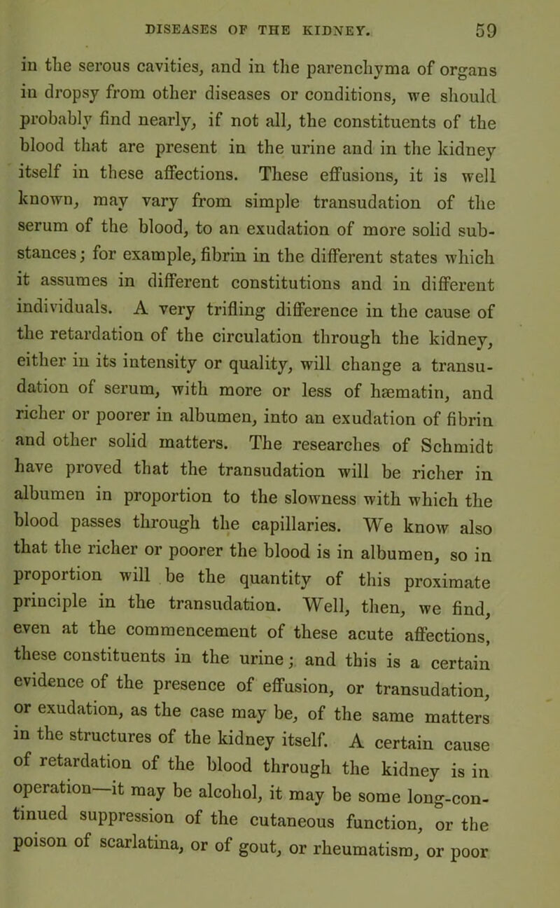 in the serous cavities, and in the parenchyma of organs in dropsy from other diseases or conditions, we should probably find nearly, if not all, the constituents of the blood that are present in the urine and in the kidney itself in these affections. These effusions, it is well known, may vary from simple transudation of the serum of the blood, to an exudation of more solid sub- stances; for example, fibrin in the different states which it assumes in different constitutions and in different individuals. A very trifling difference in the cause of the retardation of the circulation through the kidney, either in its intensity or quality, will change a transu- dation of serum, with more or less of hsematin, and richer or poorer in albumen, into an exudation of fibrin and other solid matters. The researches of Schmidt have proved that the transudation will be richer in albumen in proportion to the slowness with which the blood passes through the capillaries. We know also that the richer or poorer the blood is in albumen, so in proportion will be the quantity of this proximate principle in the transudation. Well, then, we find, even at the commencement of these acute affections, these constituents in the urine; and this is a certain evidence of the presence of effusion, or transudation, or exudation, as the case may be, of the same matters in the structures of the kidney itself. A certain cause of retardation of the blood through the kidney is in operation it may be alcohol, it may be some long-con- tinued suppression of the cutaneous function, or the poison of scarlatina, or of gout, or rheumatism, or poor