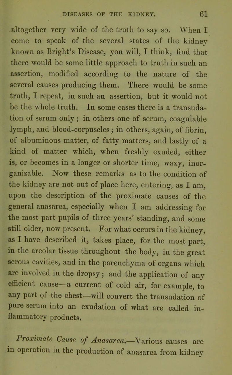 altogether very wide of the truth to say so. When I come to speak of the several states of the kidney known as Bright's Disease, you will, I think, find that there would be some little approach to truth in such an assertion, modified according to the nature of the several causes producing them. There would be some truth, I repeat, in such an assertion, but it would not be the whole truth. In some cases there is a transuda- tion of serum only ; in others one of serum, coagulable lymph, and blood-corpuscles; in others, again, of fibrin, of albuminous matter, of fatty matters, and lastly of a kind of matter which, when freshly exuded, either is, or becomes in a longer or shorter time, waxy, inor- ganizable. Now these remarks as to the condition of the kidney are not out of place here, entering, as I am, upon the description of the proximate causes of the general anasarca, especially when I am addressing for the most part pupils of three years’ standing, and some still older, now present. For what occurs in the kidney, as I have described it, takes place, for the most part, in the areolar tissue throughout the body, in the great serous cavities, and in the parenchyma of organs which are involved in the dropsy; and the application of any efficient cause—a current of cold air, for example, to any part of the chest—will convert the transudation of pure serum into an exudation of what are called in- flammatory products. Proximate Cause of Anasarca.—Various causes are in opeiation in the production of anasarca from kidney