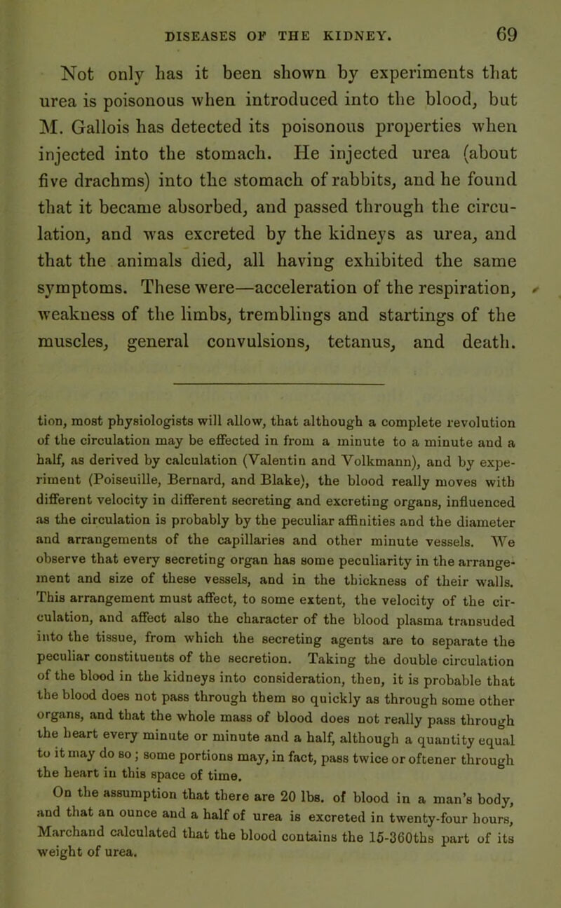 Not only has it been shown by experiments that urea is poisonous when introduced into the blood, but M. Gallois has detected its poisonous properties when injected into the stomach. He injected urea (about five drachms) into the stomach of rabbits, and he found that it became absorbed, and passed through the circu- lation, and was excreted by the kidneys as urea, and that the animals died, all having exhibited the same symptoms. These were—acceleration of the respiration, weakness of the limbs, tremblings and startings of the muscles, general convulsions, tetanus, and death. tion, most physiologists will allow, that although a complete revolution of the circulation may be effected in from a minute to a minute and a half, as derived by calculation (Valentin and Volkmann), and by expe- riment (Poiseuille, Bernard, and Blake), the blood really moves with different velocity in different secreting and excreting organs, influenced as the circulation is probably by the peculiar affinities and the diameter and arrangements of the capillaries and other minute vessels. We observe that every secreting organ has some peculiarity in the arrange- ment and size of these vessels, and in the thickness of their walls. This arrangement must affect, to some extent, the velocity of the cir- culation, and affect also the character of the blood plasma transuded into the tissue, from which the secreting agents are to separate the peculiar constituents of the secretion. Taking the double circulation of the blood in the kidneys into consideration, then, it is probable that the blood does not pass through them so quickly as through some other organs, and that the whole mass of blood does not really pass through the heart every minute or minute and a half, although a quantity equal to it may do so ; some portions may, in fact, pass twice or oftener through the heart in this space of time. On the assumption that there are 20 lbs. of blood in a man’s body, and that an ounce and a half of urea is excreted in twenty-four hours, Marchand calculated that the blood contains the 15-360ths part of its weight of urea.