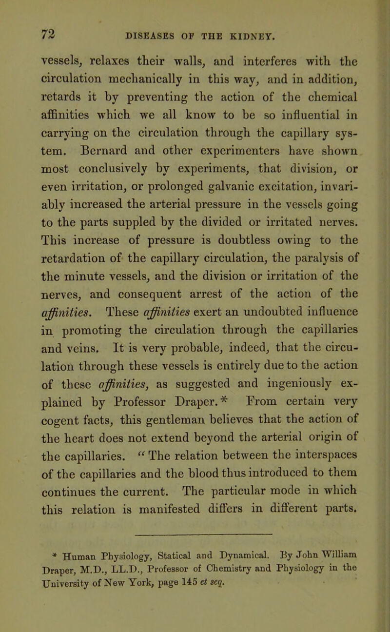 vessels, relaxes their walls, and interferes with the circulation mechanically in this way, and in addition, retards it by preventing the action of the chemical affinities which we all know to be so influential in carrying on the circulation through the capillary sys- tem. Bernard and other experimenters have shown most conclusively by experiments, that division, or even irritation, or prolonged galvanic excitation, invari- ably increased the arterial pressure in the vessels going to the parts suppled by the divided or irritated nerves. This increase of pressure is doubtless owing to the retardation of the capillary circulation, the paralysis of the minute vessels, and the division or irritation of the nerves, and consequent arrest of the action of the affinities. These affinities exert an undoubted influence in promoting the circulation through the capillaries and veins. It is very probable, indeed, that the circu- lation through these vessels is entirely due to the action of these affinities, as suggested and ingeniously ex- plained by Professor Draper. * From certain very cogent facts, this gentleman believes that the action of the heart does not extend beyond the arterial origin of the capillaries. “ The relation between the interspaces of the capillaries and the blood thus introduced to them continues the current. The particular mode in which this relation is manifested differs in different parts. * Human Physiology, Statical and Dynamical. By John William Draper, M.D., LL.D., Professor of Chemistry and Physiology in the University of New York, page 145 et scq.