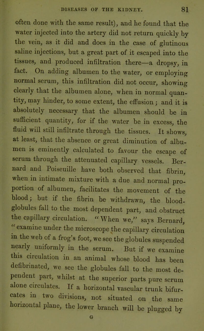 often done with the same result), and he found that the water injected into the artery did not return quickly by the vein, as it did and does in the case of glutinous saline injections, but a great part of it escaped into the tissues, and produced infiltration there—a dropsy, in fact. On adding albumen to the water, or employing normal serum, this infiltration did not occur, showing clearly that the albumen alone, when in normal quan- tity, may hinder, to some extent, the effusion; and it is absolutely necessary that the albumen should be in sufficient quantity, for if the water be in excess, the fluid will still infiltrate through the tissues. It shows, at least, that the absence or great diminution of albu- men is eminently calculated to favour the escape of serum through the attenuated capillary vessels. Ber- nard and Poiseuille have both observed that fibrin, when in intimate mixture with a due and normal pro- portion of albumen, facilitates the movement of the blood; but if the fibrin be withdrawn, the blood- globules fall to the most dependent part, and obstruct the capillary circulation. “When we,” says Bernard, “ examine under the microscope the capillary circulation in the web of a frog’s foot, we see the globules suspended nearly uniformly in the serum. But if we examine this circulation in an animal whose blood has been defibnnated, we see the globules fall to the most de- pendent pait, whilst at the superior parts pure serum alone circulates. If a horizontal vascular trunk bifur- cates in two divisions, not situated on the same horizontal plane, the lower branch will be plugged by G