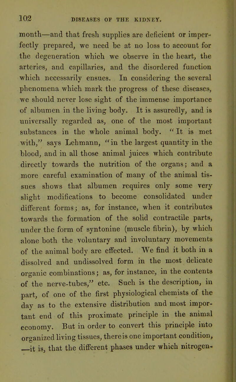 month—and that fresh supplies are deficient or imper- fectly prepared, we need be at no loss to account for the degeneration which we observe in the heart, the arteries, and capillaries, and the disordered function which necessarily ensues. In considering the several phenomena which mark the progress of these diseases, we should never lose sight of the immense importance of albumen in the living body. It is assuredly, and is universally regarded as, one of the most important substances in the whole animal body. “ It is met with,” says Lehmann, “in the largest quantity in the blood, and in all those animal juices which contribute directly towards the nutrition of the organs; and a more careful examination of many of the animal tis- sues shows that albumen requires only some very slight modifications to become consolidated under different forms; as, for instance, when it contributes towards the formation of the solid contractile parts, under the form of syntonine (muscle fibrin), by which alone both the voluntary and involuntary movements of the animal body are effected. We find it both in a dissolved and undissolved form in the most delicate organic combinations; as, for instance, in the contents of the nerve-tubes,” etc. Such is the description, in part, of one of the first physiological chemists of the day as to the extensive distribution and most impor- tant end of this proximate principle in the animal economy. But in order to convert this principle into organized living tissues, thereis one important condition, it is, that the different phases under which nitrogen-