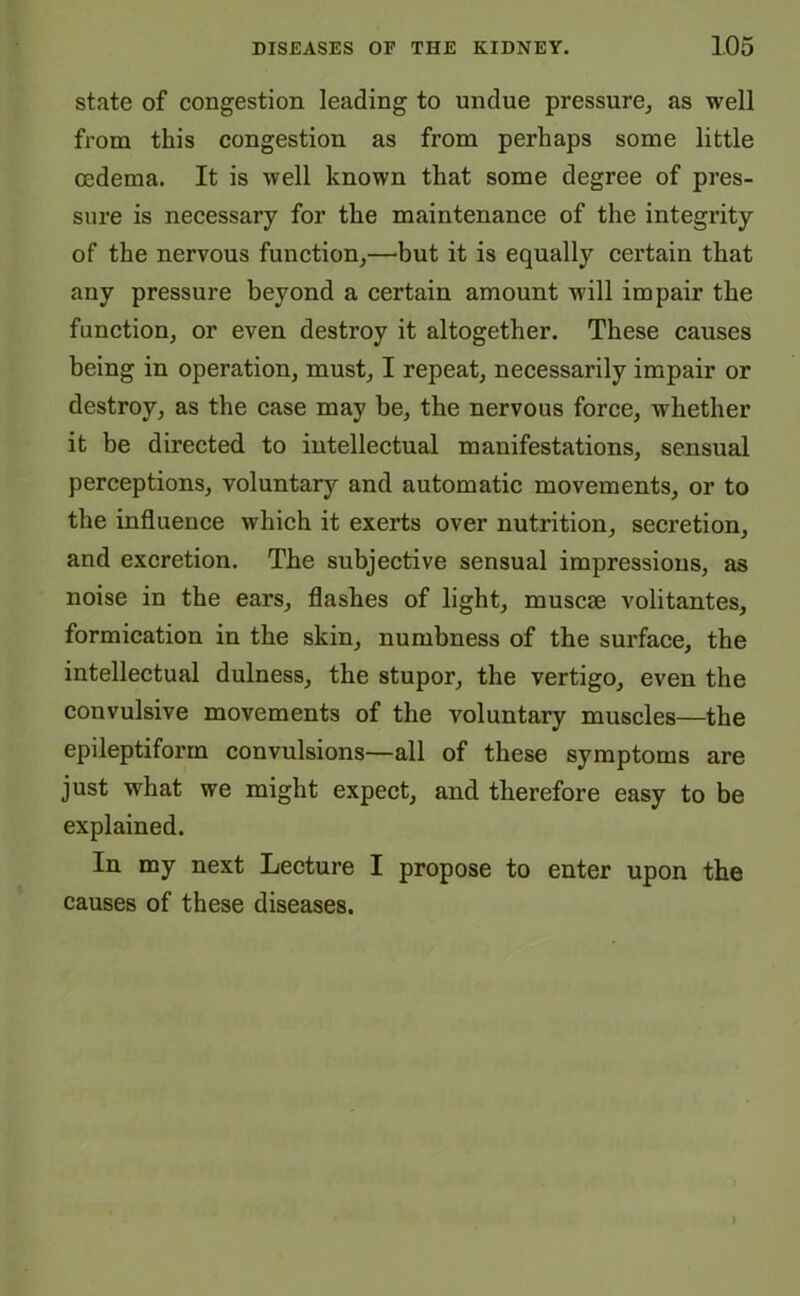 state of congestion leading to undue pressure, as well from this congestion as from perhaps some little oedema. It is well known that some degree of pres- sure is necessary for the maintenance of the integrity of the nervous function,—but it is equally certain that any pressure beyond a certain amount will impair the function, or even destroy it altogether. These causes being in operation, must, I repeat, necessarily impair or destroy, as the case may be, the nervous force, whether it be directed to intellectual manifestations, sensual perceptions, voluntary and automatic movements, or to the influence which it exerts over nutrition, secretion, and excretion. The subjective sensual impressions, as noise in the ears, flashes of light, muscae volitantes, formication in the skin, numbness of the surface, the intellectual dulness, the stupor, the vertigo, even the convulsive movements of the voluntary muscles—the epileptiform convulsions—all of these symptoms are just what we might expect, and therefore easy to be explained. In my next Lecture I propose to enter upon the causes of these diseases.