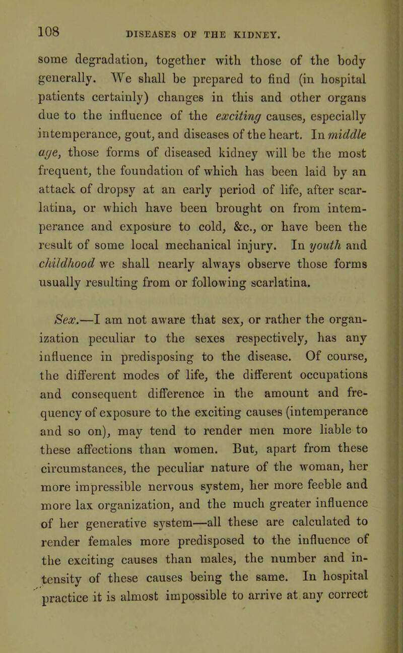 some degradation, together with those of the body generally. AVe shall be prepared to find (in hospital patients certainly) changes in this and other organs due to the influence of the exciting causes, especially intemperance, gout, and diseases of the heart. In middle age, those forms of diseased kidney will be the most frequent, the foundation of which has been laid by an attack of dropsy at an early period of life, after scar- latina, or which have been brought on from intem- perance and exposure to cold, &c., or have been the result of some local mechanical injury. In youth and childhood we shall nearly always observe those forms usually resulting from or following scarlatina. Sex.—I am not aware that sex, or rather the organ- ization peculiar to the sexes respectively, has any influence in predisposing to the disease. Of course, the different modes of life, the different occupations and consequent difference in the amount and fre- quency of exposure to the exciting causes (intemperance and so on), may tend to render men more liable to these affections than women. But, apart from these circumstances, the peculiar nature of the woman, her more impressible nervous system, her more feeble and more lax organization, and the much greater influence of her generative s3rstem—all these are calculated to render females more predisposed to the influence of the exciting causes than males, the number and in- tensity of these causes being the same. In hospital practice it is almost impossible to arrive at any correct